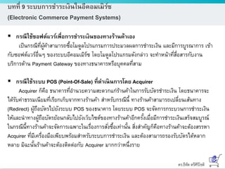 ดร.ธีทัต ตรีศิริโชติ
บทที่ 9 ระบบการชาระเงินในอีคอมเมิร์ซ
(Electronic Commerce Payment Systems)
 กรณีใช้ซอฟต์แวร์เพื่อการชาระเงินของทางร้านค้าเอง
เป็นกรณีที่ผู้ค้าสามารถซื้อโมดูลโปรแกรมการประมวลผลการชาระเงิน และมีการบูรณาการ เข้า
กับซอฟต์แวร์อื่นๆ ของระบบอีคอมเมิร์ซ โดยโมดูลโปรแกรมดังกล่าว จะทาหน้าที่สื่อสารกับงาน
บริการด้าน Payment Gateway ของทางธนาคารหรือบุคคลที่สาม
 กรณีใช้ระบบ POS (Point-Of-Sale) ที่ดาเนินการโดย Acquirer
Acquirer ก็คือ ธนาคารที่อานวยความสะดวกแก่ร้านค้าในการรับบัตรชาระเงิน โดยธนาคารจะ
ได้รับค่าธรรมเนียมที่เรียกเก็บจากทางร้านค้า สาหรับกรณีนี้ ทางร้านค้าสามารถเปลี่ยนเส้นทาง
(Redirect) ผู้ถือบัตรไปยังระบบ POS ของธนาคาร โดยระบบ POS จะจัดการกระบวนการชาระเงิน
ให้และนาทางผู้ถือบัตรย้อนกลับไปยังเว็บไซต์ของทางร้านค้าอีกครั้งเมื่อมีการชาระเงินเสร็จสมบูรณ์
ในกรณีนี้ทางร้านค้าจะจัดการเฉพาะในเรื่องการสั่งซื้อเท่านั้น สิ่งสาคัญก็คือทางร้านค้าจะต้องสรรหา
Acquirer ที่มีเครื่องมือเพียบพร้อมสาหรับระบบการชาระเงิน และต้องสามารถรองรับบัตรได้หลาก
หลาย มิฉะนั้นร้านค้าจะต้องติดต่อกับ Acquirer มากกว่าหนึ่งราย
 