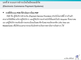 ดร.ธีทัต ตรีศิริโชติ
บทที่ 9 ระบบการชาระเงินในอีคอมเมิร์ซ
(Electronic Commerce Payment Systems)
 กรณีใช้ระบบ POS ที่ดาเนินการโดย PSP
PSP คือ ผู้ให้บริการชาระเงิน (Payment Service Providers) สาหรับในกรณีนี้ ทางร้านค้า
สามารถใช้เซิร์ฟเวอร์จากผู้ให้บริการ และผู้ให้บริการจะทาหน้าที่เชื่อมต่อไปยัง Acquirer ที่เหมาะสม
เอง แต่ผู้ให้บริการจะต้องมีการลงทะเบียนเป็นสมาชิกกับสมาคมบัตรเครดิต (เช่น Visa และ
MasterCard) เพื่อให้ระบบสามารถรองรับบัตรชาระเงินจากสถาบันการเงินต่างๆ ได้
 