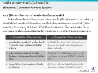 ดร.ธีทัต ตรีศิริโชติ
บทที่ 9 ระบบการชาระเงินในอีคอมเมิร์ซ
(Electronic Commerce Payment Systems)
9.1.2 ผู้มีส่วนร่วมในการประมวลผลบัตรชาระเงินแบบออนไลน์
ในส่วนชนิดของบัตรชาระเงินและระบบการประมวลผลนั้น ผู้มีส่วนร่วมและกระบวนการค้าต่างๆ
ล้วนเป็นไปในทานองเดียวกันกับการซื้อแบบออฟไลน์ (ต้องแสดงบัตร) และแบบออนไลน์ (ไม่ต้อง
แสดงบัตร) พิจารณาจากรูปที่ 9.9 ต่อไปนี้ ได้เปรียบเทียบขั้นตอนการซื้อผ่านบัตรเครดิต ทั้งแบบ
ออฟไลน์และออนไลน์ ครั้นเมื่อได้พิจารณาในรายละเอียดแล้ว จะพบว่ามีความแตกต่างกันน้อยมาก
 