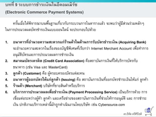 ดร.ธีทัต ตรีศิริโชติ
บทที่ 9 ระบบการชาระเงินในอีคอมเมิร์ซ
(Electronic Commerce Payment Systems)
ครั้นเมื่อได้พิจารณาบนพื้นฐานเกี่ยวกับกระบวนการในตารางแล้ว จะพบว่าผู้มีส่วนร่วมหลักๆ
ในการประมวลผลบัตรชาระเงินแบบออนไลน์ จะประกอบไปด้วย
1. ธนาคารที่อานวยความสะดวกแก่ร้านค้าในด้านการรับบัตรชาระเงิน (Acquiring Bank)
จะอานวยความสะดวกในเรื่องของบัญชีพิเศษที่เรียกว่า Internet Merchant Account เพื่อทาการ
อนุมัติบัตรและการประมวลผลการชาระเงิน
2. สมาคมบัตรเครดิต (Credit Card Association) คือสถาบันการเงินที่ให้บริการบัตรกับ
ธนาคาร (เช่น Visa และ MasterCard)
3. ลูกค้า (Customer) คือ ผู้ครอบครองบัตรแต่ละคน
4. ธนาคารผู้ออกบัตรให้แก่ลูกค้า (Issuing) คือ สถาบันการเงินที่ออกบัตรชาระเงินให้แก่ ลูกค้า
5. ร้านค้า (Merchant) บริษัทที่ขายสินค้าหรือบริการ
6. บริการการประมวลผลเพื่อชาระเงิน (Payment Processing Service) เป็นบริการด้วย การ
เชื่อมต่อระหว่างผู้ค้า ลูกค้า และเครือข่ายของสถาบันการเงินที่ช่วยให้การอนุมัติ และ การชาระ
เงิน ปกติงานบริการเหล่านี้มักถูกดาเนินงานโดยบริษัท เช่น Cybersource.com
 