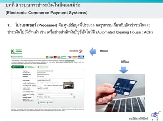 ดร.ธีทัต ตรีศิริโชติ
บทที่ 9 ระบบการชาระเงินในอีคอมเมิร์ซ
(Electronic Commerce Payment Systems)
7. โปรเซสเซอร์ (Processor) คือ ศูนย์ข้อมูลที่ประมวล ผลธุรกรรมเกี่ยวกับบัตรชาระเงินและ
ชาระเงินไปยังร้านค้า เช่น เครือข่ายสานักหักบัญชีอัตโนมัติ (Automated Clearing House : ACH)
Online
Offline
 