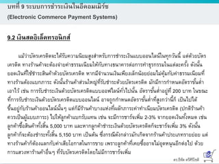 ดร.ธีทัต ตรีศิริโชติ
บทที่ 9 ระบบการชาระเงินในอีคอมเมิร์ซ
(Electronic Commerce Payment Systems)
9.2 เงินสดอิเล็คทรอนิกส์
แม้ว่าบัตรเครดิตจะได้รับความนิยมสูงสาหรับการชาระเงินแบบออนไลน์ในทุกวันนี้ แต่ด้วยบัตร
เครดิต ทางร้านค้าจะต้องจ่ายค่าธรรมเนียมให้กับทางธนาคารต่อการทาธุรกรรมในแต่ละครั้ง ดังนั้น
ยอดเงินที่ใช้ชาระสินค้าด้วยบัตรเครดิต หากมีจานวนเงินเพียงเล็กน้อยย่อมไม่คุ้มกับค่าธรรมเนียมที่
ทางร้านต้องแบกภาระ ดังนั้นร้านค้าส่วนใหญ่ที่รับชาระด้วยบัตรเครดิต มักมีการกาหนดอัตราขั้นต่า
เอาไว้ เช่น การรับชาระเงินด้วยบัตรเครดิตแบบออฟไลน์ทั่วไปนั้น อัตราขั้นต่าอยู่ที่ 200 บาท ในขณะ
ที่การรับชาระเงินด้วยบัตรเครดิตแบบออนไลน์ อาจถูกกาหนดอัตราขั้นต่าที่สูงกว่านี้ก็ เป็นไปได้
ขึ้นอยู่กับร้านค้าออนไลน์นั้นๆ แต่ก็มีร้านค้าบางแห่งที่ผลักภาระค่าทาเนียมบัตรเครดิต (ปกติร้านค้า
ควรเป็นผู้แบบภาระ) ไปให้ลูกค้าแบกรับแทน เช่น จะมีการชาร์จเพิ่ม 2-3% จากยอดเงินทั้งหมด เช่น
ลูกค้าซื้อสินค้าทั้งสิ้น 5,000 บาท และหากลูกค้าชาระเงินด้วยบัตรเครดิตก็จะชาร์จเพิ่ม 3% ดังนั้น
ลูกค้าก็จะต้องชาระทั้งสิ้น 5,150 บาท เป็นต้น ซึ่งกรณีดังกล่าวมักเกิดจากร้านค้าประเภทรายย่อย แต่
ทางร้านค้าก็ต้องแลกกับค่าเสียโอกาสในการขาย เพราะลูกค้าที่เคยซื้ออาจไม่อุดหนุนอีกต่อไป ด้วย
การแสวงหาร้านค้าอื่นๆ ที่รับบัตรเครดิตโดยไม่มีการชาร์จเพิ่ม
 