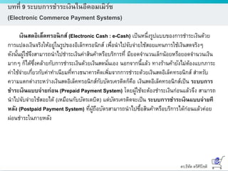 ดร.ธีทัต ตรีศิริโชติ
บทที่ 9 ระบบการชาระเงินในอีคอมเมิร์ซ
(Electronic Commerce Payment Systems)
เงินสดอิเล็คทรอนิกส์ (Electronic Cash : e-Cash) เป็นหนึ่งรูปแบบของการชาระเงินด้วย
การแปลงเงินจริงให้อยู่ในรูปของอิเล็กทรอนิกส์ เพื่อนาไปจับจ่ายใช้สอยแทนการใช้เงินสดจริงๆ
ดังนั้นผู้ใช้จึงสามารถนาไปชาระเงินค่าสินค้าหรือบริการที่ มียอดจานวนเล็กน้อยหรือยอดจานวนเงิน
มากๆ ก็ได้ซึ่งคล้ายกับการชาระเงินด้วยเงินสดนั่นเอง นอกจากนี้แล้ว ทางร้านค้ายังไม่ต้องแบกภาระ
ค่าใช้จ่ายเกี่ยวกับค่าทาเนียมที่ทางธนาคารคิดเพิ่มจากการชาระด้วยเงินสดอิเล็คทรอนิกส์ สาหรับ
ความแตกต่างระหว่างเงินสดอิเล็คทรอนิกส์กับบัตรเครดิตก็คือ เงินสดอิเล็คทรอนิกส์เป็น ระบบการ
ชาระเงินแบบจ่ายก่อน (Prepaid Payment System) โดยผู้ใช้จะต้องชาระเงินก่อนแล้วจึง สามารถ
นาไปจับจ่ายใช้สอยได้ (เหมือนกับบัตรเดบิต) แต่บัตรเครดิตจะเป็น ระบบการชาระเงินแบบจ่ายที
หลัง (Postpaid Payment System) ที่ผู้ถือบัตรสามารถนาไปซื้อสินค้าหรือบริการได้ก่อนแล้วค่อย
ผ่อนชาระในภายหลัง
 