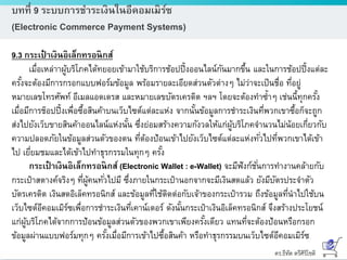ดร.ธีทัต ตรีศิริโชติ
บทที่ 9 ระบบการชาระเงินในอีคอมเมิร์ซ
(Electronic Commerce Payment Systems)
9.3 กระเป๋ าเงินอิเล็กทรอนิกส์
เมื่อเหล่าาผู้บริโภคได้ทยอยเข้ามาใช้บริการช้อปปิ้งออนไลน์กันมากขึ้น และในการช้อปปิ้งแต่ละ
ครั้งจะต้องมีการกรอกแบบฟอร์มข้อมูล พร้อมรายละเอียดส่วนตัวต่างๆ ไม่ว่าจะเป็นชื่อ ที่อยู่
หมายเลขโทรศัพท์ อีเมลแอดเดรส และหมายเลขบัตรเครดิต ฯลฯ โดยจะต้องทาซ้าๆ เช่นนี้ทุกครั้ง
เมื่อมีการช็อปปิ้งเพื่อซื้อสินค้าบนเว็บไซต์แต่ละแห่ง จากนั้นข้อมูลการชาระเงินที่พวกเขาซื้อก็จะถูก
ส่งไปยังเว็บขายสินค้าออนไลน์แห่งนั้น ซึ่งย่อมสร้างความกังวลให้แก่ผู้บริโภคจานวนไม่น้อยเกี่ยวกับ
ความปลอดภัยในข้อมูลส่วนตัวของตน ที่ต้องป้อนเข้าไปยังเว็บไซต์แต่ละแห่งทั่วไปที่พวกเขาได้เข้า
ไป เยี่ยมชมและได้เข้าไปทาธุรกรรมในทุกๆ ครั้ง
กระเป๋ าเงินอิเล็กทรอนิกส์ (Electronic Wallet : e-Wallet) จะมีฟังก์ชั่นการทางานคล้ายกับ
กระเป๋าสตางค์จริงๆ ที่ผู้คนทั่วไปมี ซึ่งภายในกระเป๋านอกจากจะมีเงินสดแล้ว ยังมีบัตรประจาตัว
บัตรเครดิต เงินสดอิเล็คทรอนิกส์ และข้อมูลที่ใช้ติดต่อกับเจ้าของกระเป๋ารวม ถึงข้อมูลที่นาไปใช้บน
เว็บไซต์อีคอมเมิร์ซเพื่อการชาระเงินที่เคาน์เตอร์ ดังนั้นกระเป๋าเงินอิเล็คทรอนิกส์ จึงสร้างประโยชน์
แก่ผู้บริโภคได้จากการป้อนข้อมูลส่วนตัวของพวกเขาเพียงครั้งเดียว แทนที่จะต้องป้อนหรือกรอก
ข้อมูลผ่านแบบฟอร์มทุกๆ ครั้งเมื่อมีการเข้าไปซื้อสินค้า หรือทาธุรกรรมบนเว็บไซต์อีคอมเมิร์ซ
 