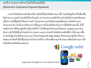 ดร.ธีทัต ตรีศิริโชติ
บทที่ 9 ระบบการชาระเงินในอีคอมเมิร์ซ
(Electronic Commerce Payment Systems)
กระเป๋าเงินอิเล็คทรอนิกส์ช่วยให้การช้อปปิ้งมีประสิทธิภาพมากขึ้น โดยเมื่อผู้บริโภคได้เลือกซื้อ
สินค้าต่างๆ บนหน้าเว็บเป็นที่เรียบร้อยแล้ว พวกเขาสามารถคลิกที่กระเป๋าเงินอิเล็กทรอนิกส์ของเขา
เพื่อทาการสั่งซื้อสินค้าได้อย่างรวดเร็ว ในอนาคตกระเป๋าอิเล็คทรอนิกส์ยังสามารถให้บริการแก่
เจ้าของกระเป๋า ในเรื่องการติดตามการซื้อและการรับใบเสร็จรับเงินจากการซื้อสินค้าเหล่านั้น ทั้งนี้
พฤติกรรมการซื้อของผู้บริโภคที่ถูกบันทึกไว้ ยักษ์ใหญ่แห่งโลกออนไลน์อย่าง amazon.com ล้วน
ต้องการนาไปใช้เพื่อประโยชน์ทางการตลาด และหากกระเป๋าเงินอิเล็กทรอนิกส์มีการใช้งานมากขึ้น
อาจนาไปสู่เทคโนโลยีของกระบวนการโดยเว็บหุ่นยนต์ (Web Robot) ที่คอยแนะนาผู้บริโภคในการ
ค้นพบราคาสินค้าที่มักซื้อเป็นประจาในราคาที่ต่ากว่าที่เคยซื้อตามปกติ ผ่านการสื่อพฤติกรรมการใช้
เงินอิเล็คทรอนิกส์ของแต่ละคน
Google Wallet หนึ่งในผู้ให้บริการกระเป๋าเงินอิเล็คทรอนิกส์
 