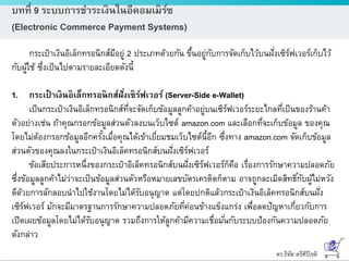 ดร.ธีทัต ตรีศิริโชติ
บทที่ 9 ระบบการชาระเงินในอีคอมเมิร์ซ
(Electronic Commerce Payment Systems)
กระเป๋าเงินอิเล็กทรอนิกส์มีอยู่ 2 ประเภทด้วยกัน ขึ้นอยู่กับการจัดเก็บไว้บนฝั่งเซิร์ฟเวอร์เก็บไว้
กับผู้ใช้ ซึ่งเป็นไปตามรายละเอียดดังนี้
1. กระเป๋ าเงินอิเล็กทรอนิกส์ฝั่งเซิร์ฟเวอร์ (Server-Side e-Wallet)
เป็นกระเป๋าเงินอิเล็กทรอนิกส์ที่จะจัดเก็บข้อมูลลูกค้าอยู่บนเซิร์ฟเวอร์ระยะไกลที่เป็นของร้านค้า
ตัวอย่างเช่น ถ้าคุณกรอกข้อมูลส่วนตัวลงบนเว็บไซต์ amazon.com และเลือกที่จะเก็บข้อมูล ของคุณ
โดยไม่ต้องกรอกข้อมูลอีกครั้งเมื่อคุณได้เข้าเยี่ยมชมเว็บไซต์นี้อีก ซึ่งทาง amazon.com จัดเก็บข้อมูล
ส่วนตัวของคุณลงในกระเป๋าเงินอิเล็คทรอนิกส์บนฝั่งเซิร์ฟเวอร์
ข้อเสียประการหนึ่งของกระเป๋าอิเล็คทรอนิกส์บนฝั่งเซิร์ฟเวอร์ก็คือ เรื่องการรักษาความปลอดภัย
ซึ่งข้อมูลลูกค้าไม่ว่าจะเป็นข้อมูลส่วนตัวหรือหมายเลขบัตรเครดิตก็ตาม อาจถูกละเมิดสิทธิ์กับผู้ไม่หวัง
ดีด้วยการลักลอบนาไปใช้งานโดยไม่ได้รับอนุญาต แต่โดยปกติแล้วกระเป๋าเงินอิเล็คทรอนิกส์บนฝั่ง
เซิร์ฟเวอร์ มักจะมีมาตรฐานการรักษาความปลอดภัยที่ค่อนข้างแข็งแกร่ง เพื่อลดปัญหาเกี่ยวกับการ
เปิดเผยข้อมูลโดยไม่ได้รับอนุญาต รวมถึงการให้ลูกค้ามีความเชื่อมั่นกับระบบป้องกันความปลอดภัย
ดังกล่าว
 