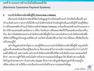 ดร.ธีทัต ตรีศิริโชติ
บทที่ 9 ระบบการชาระเงินในอีคอมเมิร์ซ
(Electronic Commerce Payment Systems)
2. กระเป๋ าอิเล็คทรอนิกส์ฝั่งผู้ใช้ (Client-Side e-Wallet)
เป็นกระเป๋าเงินอิเล็กทรอนิกส์ที่จัดเก็บข้อมูลลูกค้าลงในคอมพิวเตอร์ (โทรศัพท์เคลื่อนที่) ของ
เค้าเองในช่วงแรกๆ ของการริเริ่มใช้กระเป๋าอิเล็คทรอนิกส์ ส่วนใหญ่มักเป็นแบบฝั่งผู้ใช้ โดยผู้ใช้ต้อง
ดาวน์โหลดซอฟต์แวร์กระเป๋าอิเล็คทรอนิกส์ (Wallet Software) ลงในเครื่องคอมพิวเตอร์ก่อนและหาก
มีการใช้งานบนคอมพิวเตอร์หลายๆ เครื่อง ก็จะต้องดาวน์โหลดมาติดตั้งไว้ในคอมพิวเตอร์ทุกเครื่อง
ด้วย นับว่าเป็นข้อด้อยของกระเป๋าอิเล็คทรอนิกส์ฝั่งผู้ใช้ ในทางตรงกันข้ามกระเป๋าอิเล็คทรอนิกส์ฝั่ง
เซิร์ฟเวอร์ที่ข้อมูลยังคงอยู่บนเซิร์ฟเวอร์ และไม่จาเป็นต้องใช้เวลาในการดาวน์โหลด เพื่อติดตั้งลงใน
เครื่องของผู้ใช้
แม้ว่าข้อมูลส่วนตัวสาคัญต่างๆ ของผู้ใช้ในระบบกระเป๋าตังค์อิเล็กทรอนิกส์ฝั่งผู้ใช้ จะถูกบันทึก
อยู่ในเครื่องคอมพิวเตอร์ของผู้ใช้เองก็ตาม ที่หลายคนเข้าใจว่าน่าจะมีความปลอดภัยกว่าการเก็บไว้
บนฝั่งเซิร์ฟเวอร์ แต่ความจริง แล้วกระเป๋าอิเล็คทรอนิกส์ฝั่งเซิร์ฟเวอร์กลับมีระบบความปลอดภัยที่
ดีกว่า เพราะทางผู้ค้าได้นาเทคโนโลยีการรักษาความปลอดภัยขั้นสูงมาใช้ เพื่อสร้างความเชื่อมั่น
ให้กับลูกค้าของพวกเขา ตัวอย่างเช่น Google ที่ประกาศว่าข้อมูลสาคัญของลูกค้าที่บรรจุอยู่ใน
เซิร์ฟเวอร์คลาวด์ จะได้รับการปกป้องด้วยเทคโนโลยีรักษาความปลอดภัยขั้นสูง
 