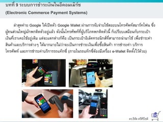 ดร.ธีทัต ตรีศิริโชติ
บทที่ 9 ระบบการชาระเงินในอีคอมเมิร์ซ
(Electronic Commerce Payment Systems)
ล่าสุดค่าย Google ได้เปิดตัว Google Wallet ผ่านการจับจ่ายใช้สอยบนโทรศัพท์สมาร์ทโฟน ซึ่ง
ผู้คนส่วนใหญ่มักพกติดตัวอยู่แล้ว ดังนั้นโทรศัพท์ที่ผู้บริโภคพกติดตัวนี้ ก็เปรียบเสมือนกับกระเป๋า
เงินที่เราเคยใช้อยู่เดิม แต่จะแตกต่างก็คือ เป็นกระเป๋าอิเล็คทรอนิกส์ที่สามารถนามาใช้ เพื่อชาระค่า
สินค้าและบริการต่างๆ ได้มากมายไม่ว่าจะเป็นการชาระเงินเพื่อซื้อสินค้า การชาระค่า บริการ
โทรศัพท์ และการชาระค่าบริการรถแท็กซี่ (ภายในรถแท็กซี่ต้องมีเครื่อง e-Wallet ติดตั้งไว้ด้วย)
 