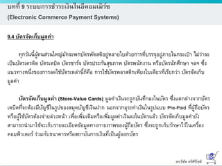 ดร.ธีทัต ตรีศิริโชติ
บทที่ 9 ระบบการชาระเงินในอีคอมเมิร์ซ
(Electronic Commerce Payment Systems)
9.4 บัตรจัดเก็บมูลค่า
ทุกวันนี้ผู้คนส่วนใหญ่มักจะพกบัตรพัดสติอยู่หลายใบด้วยการที่บรรจุอยู่ภายในกระเป๋า ไม่ว่าจะ
เป็นบัตรเครดิต บัตรเดบิต บัตรชาร์จ บัตรประกันสุขภาพ บัตรพนักงาน หรือบัตรนักศึกษา ฯลฯ ซึ่ง
แนวทางหนึ่งของการลดใช้บัตรเหล่านี้ก็คือ การใช้บัตรพลาสติกเพียงใบเดียวที่เรียกว่า บัตรจัดเก็บ
มูลค่า
บัตรจัดเก็บมูลค่า (Store-Value Cards) มูลค่าเงินจะถูกบันทึกลงในบัตร ซึ่งแตกต่างจากบัตร
เดบิตที่จะต้องมีบัญชีในรูปของสมุดบัญชีเงินฝาก นอกจากมุระค่าเงินในรูปแบบ Pre-Paid ที่ผู้ถือบัตร
หรือผู้ใช้บัตรต้องจ่ายล่วงหน้า เพื่อเพิ่มเติมหรือเพิ่มมูลค่าเงินลงในบัตรแล้ว บัตรจัดเก็บมูลค่ายัง
สามารถนามาใช้จะเก็บรายละเอียดข้อมูลทางกายภาพของผู้ถือบัตร ซึ่งจะถูกเก็บรักษาไว้ในเครื่อง
คอมพิวเตอร์ ร่วมกับธนาคารหรือสถาบันการเงินที่เป็นผู้ออกบัตร
 