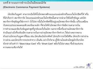 ดร.ธีทัต ตรีศิริโชติ
บทที่ 9 ระบบการชาระเงินในอีคอมเมิร์ซ
(Electronic Commerce Payment Systems)
บัตรจัดเก็บมูลค่า สามารถเป็นได้ทั้งบัตรพลาสติกแบบแถบแม่เหล็กหรือแบบไมโครชิพก็ได้ หรือ
ที่มักเรียกว่า สมาร์ทการ์ด โดยแถมแม่เหล็กและไมโครชิพนั้นสามารถนามาใช้บันทึกข้อมูล แต่บัตร
สมาร์ทการ์ดจุข้อมูลได้มากกว่า ยิ่งไปขวานั้นไมโครชิพที่ฝังอยู่บนบัตรสมาร์ทการ์ดนั้น เปรียบเสมือน
กับหน่วยประมวลผลคอมพิวเตอร์ขนาดเล็ก ที่ช่วยให้ตัวบัตรสมาร์ทการ์ดมีความสามารถใน
การคานวณและจัดเก็บข้อมูลล่าสุดที่ถูกต้องลงไปในบัตร นอกจากนี้เครื่องอ่านบัตรสมาร์ทการ์ด
จาเป็นอย่างยิ่งที่จะต้องมีความสามารถในการอ่านบัตรสมาร์ทการ์ดต่างๆ ได้อย่างหลากหลาย
ตัวอย่างบัตรจะเก็บมูลคาที่นิยม เช่น บัตรเติมเงินโทรศัพท์ บัตรบริการรถไฟใต้ดิน บัตรบริการค่าผ่าน
ทางด่วน และบัตรบริการรถประจาทาง เป็นต้น อย่างไรก็ตาม ผู้ใช้งานโดยส่วนใหญ่มักเรียกบัตร
ดังกล่าวด้วยคาว่า “Store-Value Card” หรือ “Smart Card” สลับกันไปมาเสมอ ซึ่งล้วนแต่แทน
ความหมายเดียวกันได้
 