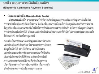 ดร.ธีทัต ตรีศิริโชติ
บทที่ 9 ระบบการชาระเงินในอีคอมเมิร์ซ
(Electronic Commerce Payment Systems)
 บัตรแถบแม่เหล็ก (Magnetic Strip Cards)
บัตรแถบแม่เหล็ก สามารถนามาใช้เพื่อจัดเก็บข้อมูลและทาการอัพเดทข้อมูลภายในได้ด้วย
การนาบัตรไปเสียบเข้ากับเครื่องอ่าน ซึ่งตัวเครื่องสามารถตั้งค่าเกี่ยวกับสกุลเงิน สาหรับการนาบัตร
ไปรูดกับเครื่องอ่านสามารถเป็นไปได้ทั้งการหักเงินจากการชาระค่าสินค้า หรือการเพิ่มมูลค่าเงินจาก
การฝากเงินลงในบัตรก็ได้ บัตรแถบแม่เหล็กจัดเป็นบัตรประเภทที่ตัวบัตรไม่สามารถประมวลผลอะไร
ได้ตามลาพัง จะต้องพึ่งพาอุปกรณ์
กล่าวคือ ในการประมวลผลข้อมูลจะต้องนาบัตรแถบ
แม่เหล็กเสียบเข้าตัวเครื่อง จึงสามารถทาการอัพเดท
ข้อมูลในบัตรได้ อย่างไรก็ตาม แม้ว่าบัตรแถบ
แม่เหล็กและสมาร์ทการ์ดจะสามารถนามาใช้จัดเก็บ
เงินสดอิเล็กทรอนิกส์ได้ก็ตาม แต่สมาร์ทการ์ดมี
ความเหมาะสมต่อการใช้งานเพื่อดาเนินธุรกรรม
เกี่ยวกับการชาระเงินผ่านอินเทอร์เน็ต เนื่องจากตัว
บัตรมีความสามารถในเรื่องการประมวลผล
 