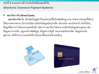 ดร.ธีทัต ตรีศิริโชติ
บทที่ 9 ระบบการชาระเงินในอีคอมเมิร์ซ
(Electronic Commerce Payment Systems)
 สมาร์ทการ์ด (Smart Cards)
สมาร์ทการ์ด คือ บัตรจัดเก็บมูลค่าที่บนบัตรจะมีไมโครชิพฝังอยู่ สามารถนามาประยุกต์ใช้งาน
ได้อย่างหลากหลาย ไม่ว่าจะเป็นการจัดเก็บข้อมูลบัตรเครดิต บัตรเดบิต และบัตรชาร์จ อีกทั้งยังจุ
ข้อมูลได้มากกว่าบัตรแถบแม่เหล็กถึง 100 เท่า สมาร์ทการ์ดสามารถจัดเก็บข้อมูลส่วนบุคคล เช่น
ข้อมูลทางการเงิน, กุญแจเข้ารหัสข้อมูล, ข้อมูลทางบัญชี, หมายเลขบัตรเครดิต, ข้อมูลประกัน
สุขภาพ, บันทึกทางการแพทย์เกี่ยวกับประวัติของคนไข้ และอื่นๆ
 