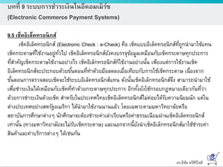 ดร.ธีทัต ตรีศิริโชติ
บทที่ 9 ระบบการชาระเงินในอีคอมเมิร์ซ
(Electronic Commerce Payment Systems)
9.5 เช็คอิเล็คทรอนิกส์
เช็คอิเล็คทรอนิกส์ (Electronic Check : e-Check) คือ เช็คแบบอิเล็คทรอนิกส์ที่ถูกนามาใช้แทน
เช็คกระดาษที่ใช้งานอยู่ทั่วไป เช็คอิเล็คทรอนิกส์ยังคงบรรจุข้อมูลเหมือนกับเช็คกระดาษทุกประการ
ที่สาคัญเช็คกระดาษใช้งานอย่างไร เช็คอิเล็กทรอนิกส์ก็ใช้งานอย่างนั้น เพียงแต่การใช้งานเช็ค
อิเล็คทรอนิกส์จะประกอบด้วยขั้นตอนที่ทาด้วยมือลดลงเมื่อเทียบกับการใช้เช็คกระดาษ เนื่องจาก
ขั้นตอนการตรวจสอบเช็คจะใช้ระบบอิเล็คทรอนิกส์แทน ดังนั้นเช็คอิเล็กทรอนิกส์จึง สามารถนามาใช้
เพื่อชาระเงินได้เหมือนกับเช็คที่ทาด้วยกระดาษทุกประการ อีกทั้งยังใช้กรอบกฎหมายเดียวกันที่ว่า
ด้วยการชาระเงินด้วยเช็ค สาหรับในประเทศไทยเช็คอิเล็คทรอนิกส์ไม่ค่อยได้รับความนิยมนัก แต่ใน
ต่างประเทศอย่างสหรัฐอเมริกา ได้นามาใช้งานนานแล้ว โดยเฉพาะตามมหาวิทยาลัยหรือ
สถาบันการศึกษาต่างๆ นักศึกษาจะต้องชาระค่าเล่าเรียนหรือค่าธรรมเนียมผ่านเช็คอิเล็คทรอนิกส์
เท่านั้น (ทางมหาวิทยาลัยจะไม่รับเช็คกระดาษ) และนอกจากนี้ยังนาเช็คอิเล็กทรอนิกส์มาใช้ชาระค่า
สินค้าและค่าบริการต่างๆ ได้เช่นกัน
 