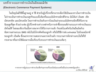 ดร.ธีทัต ตรีศิริโชติ
บทที่ 9 ระบบการชาระเงินในอีคอมเมิร์ซ
(Electronic Commerce Payment Systems)
ในปัจจุบันมีวิธีพื้นฐานอยู่ 4 วิธี สาหรับผู้บริโภคที่สามารถเลือกใช้เป็นแนวทางในการชาระเงิน
ไม่ว่าจะเป็นการชาระเงินบนธุรกิจแบบดั้งเดิมหรือแบบอิเล็กทรอนิกส์ก็ตาม อันได้แก่ เงินสด เช็ค
บัตรเครดิต และบัตรเดบิต โดยการชาระเงินด้วยการโอนเงินผ่านระบบอิเล็คทรอนิกส์ได้รับความ
นิยมสูงที่สุด ตัวอย่างเช่น ผู้บริโภคชาระค่างวดสาหรับการเช่าซื้อรถยนต์ผ่านระบบการชาระเงินแบบ
อัตโนมัติ ในขณะเดียวกันเมื่อทางธนาคารได้รับรายการแล้ว ก็จะส่งใบเสร็จรับเงินยืนยันด้วย
ข้อความผ่านระบบ SMS กลับไปยังโทรศัพท์ของลูกค้า หรือใช้วิธีการส่ง e-Invoice ไปยังเมลบ็อกซ์
ของลูกค้า เป็นต้น ซึ่งนอกจากความสะดวกและรวดเร็วแล้ว กระบวนการดังกล่าวแทบไม่ได้ใช้
กระดาษ หรืออาจใช้น้อยมากเมื่อเทียบกับระบบการชาระเงินแบบเดิมๆ
การคาดการณ์รูปแบบการชาระเงินเพื่อทาธุรกรรมทั้งออนไลน์และออฟไลน์ในประเทศสหรัฐอเมริกา
 
