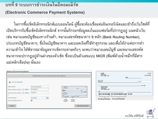 ดร.ธีทัต ตรีศิริโชติ
บทที่ 9 ระบบการชาระเงินในอีคอมเมิร์ซ
(Electronic Commerce Payment Systems)
ในการซื้อเช็คอิเล็กทรอนิกส์แบบออนไลน์ ผู้ซื้อจะต้องเชื่อมต่ออินเทอร์เน็ตและเข้าถึงเว็บไซต์ที่
เปิดบริการรับซื้อเช็คอิเล็คทรอนิกส์ จากนั้นก็กรอกข้อมูลลงในแบบฟอร์มที่ปรากฏอยู่ บนหน้าเว็บ
เช่น หมายเลขบัญชีของทางร้านค้า, หมายเลขรหัสธนาคาร 9 หลัก (Bank Routing Number),
ประเภทบัญชีธนาคาร, ชื่อในบัญชีธนาคาร และยอดเงินที่ใช้ทาธุรกรรม และเพื่อให้ง่ายต่อการทา
ความเข้าใจ ให้พิจารณาข้อมูลจากเช็คกระดาษจริงๆ จะพบว่าหมายเลขบัญชี และหมายเลขรหัส
ธนาคารจะปรากฏอยู่ด้านล่างของตัวเช็ค ซึ่งจะเป็นตัวเลขแบบ MICR (พิมพ์ด้วยน้าหมึกที่มีสาร
แม่เหล็กเจือปน) นั่นเอง
 