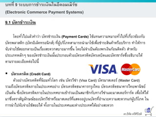ดร.ธีทัต ตรีศิริโชติ
บทที่ 9 ระบบการชาระเงินในอีคอมเมิร์ซ
(Electronic Commerce Payment Systems)
9.1 บัตรชาระเงิน
โดยทั่วไปแล้วคาว่า บัตรชาระเงิน (Payment Cards) ใช้แทนความหมายทั่วไปที่เกี่ยวข้องกับ
บัตรพลาสติก (บัตรอิเล็คทรอนิกส์) ที่ผู้บริโภคสามารถนามาใช้เพื่อชาระสินค้าหรือบริการ ทาให้การ
จับจ่ายใช้สอยกลายเป็นเรื่องสะดวกสบายมากขึ้น โดยไม่จาเป็นต้องพกเงินก้อนติดตัว สาหรับ
ประเภทหลักๆ ของบัตรชาระเงินนั้นประกอบด้วยบัตรเครดิตบัตรเดบิตและบัตรชาร์จซึ่งอธิบายได้
ตามรายละเอียดต่อไปนี้
 บัตรเครดิต (Credit Card)
ตัวอย่างบัตรเคดิตที่นิยมทั่วโลก เช่น บัตรวีซ่า (Visa Card) บัตรมาสเตอร์ (Master Card)
รวมถึงบัตรเครดิตภายในประเทศอย่าง บัตรเครดิตธนาคารกรุงไทย บัตรเครดิตธนาคารไทยพานิชย์
เป็นต้น ซึ่งบัตรเครดิตภายในประเทศอาจเข้าร่วมเป็นสมาชิกกับทางวีซ่าและมาสเตอร์การ์ด เพื่อให้ได้
มาซึ่งตราสัญลักษณ์ของบัตรวีซ่าหรือมาสเตอร์ที่แสดงอยู่บนบัตรที่อานวยความสะดวกแก่ผู้บริโภค ใน
การนาไปจับจ่ายใช้สอยได้ ทั้งภายในประเทศและต่างประเทศได้อย่างสะดวก
 