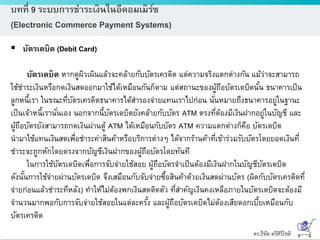 ดร.ธีทัต ตรีศิริโชติ
บทที่ 9 ระบบการชาระเงินในอีคอมเมิร์ซ
(Electronic Commerce Payment Systems)
 บัตรเดบิต (Debit Card)
บัตรเดบิต หากดูผิวเผินแล้วจะคล้ายกับบัตรเครดิต แต่ความจริงแตกต่างกัน แม้ว่าจะสามารถ
ใช้ชาระเงินหรือกดเงินสดออกมาใช้ได้เหมือนกันก็ตาม แต่สถานะของผู้ถือบัตรเดบิตนั้น ธนาคารเป็น
ลูกหนี้เรา ในขณะที่บัตรเครดิตธนาคารได้สารองจ่ายแทนเราไปก่อน นั่นหมายถึงธนาคารอยู่ในฐานะ
เป็นเจ้าหนี้เรานั่นเอง นอกจากนี้บัตรเดบิตยังคล้ายกับบัตร ATM ตรงที่ต้องมีเงินฝากอยู่ในบัญชี และ
ผู้ถือบัตรยังสามารถกดเงินผ่านตู้ ATM ได้เหมือนกับบัตร ATM ความแตกต่างก็คือ บัตรเดบิต
นามาใช้แทนเงินสดเพื่อชาระค่าสินค้าหรือบริการต่างๆ ได้จากร้านค้าที่เข้าร่วมรับบัตรโดยยอดเงินที่
ชาระจะถูกหักโดยตรงจากบัญชีเงินฝากของผู้ถือบัตรโดยทันที
ในการใช้บัตรเดบิตเพื่อการจับจ่ายใช้สอย ผู้ถือบัตรจาเป็นต้องมีเงินฝากในบัญชีบัตรเดบิต
ดังนั้นการใช้จ่ายผ่านบัตรเดบิต จึงเสมือนกับจับจ่ายซื้อสินค้าด้วยเงินสดผ่านบัตร (ผิดกับบัตรเครดิตที่
จ่ายก่อนแล้วชาระทีหลัง) ทาให้ไม่ต้องพกเงินสดติดตัว ที่สาคัญเงินคงเหลือภายในบัตรเดบิตจะต้องมี
จานวนมากพอกับการจับจ่ายใช้สอยในแต่ละครั้ง และผู้ถือบัตรเดบิตไม่ต้องเสียดอกเบี้ยเหมือนกับ
บัตรเครดิต
 
