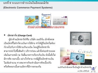 ดร.ธีทัต ตรีศิริโชติ
บทที่ 9 ระบบการชาระเงินในอีคอมเมิร์ซ
(Electronic Commerce Payment Systems)
 บัตรชาร์จ (Charge Card)
ผู้นาด้านบัตรชาร์จก็คือ บริษัท อเมริกัน เอ็กซ์เพรส
เป็นบัตรที่ไม่จากัดวงเงินการใช้จ่าย ทาให้ผู้ถือบัตรไม่ต้อง
กังวลไปกับการใช้จ่ายเกินวงเงิน โดยผู้ถือบัตรชาร์จ
สามารถนาไปซื้อสินค้า/ บริการก่อน แล้วจึงค่อยชาระยอด
เต็มในภายหลัง ณ วันสิ้นงวดการเรียกเก็บเงิน ดังนั้นจึงไม่
มีการคิด ดอกเบี้ย อย่างไรก็ตาม กรณีผู้ถือบัตรชาระเงิน
ไม่เต็มจานวน ทางธนาคารก็จะดาเนินการคิดเบี้ยปรับ
หรือคิดดอกเบี้ยตามอัตราที่มีการตกลงกัน อเมริกันเอ็กซ์เพรส ซึ่งเป็นผู้นาด้านบัตรชาร์จ
 