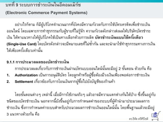 ดร.ธีทัต ตรีศิริโชติ
บทที่ 9 ระบบการชาระเงินในอีคอมเมิร์ซ
(Electronic Commerce Payment Systems)
อย่างไรก็ตาม ก็มีผู้บริโภคจานวนมากที่ยังคงมีความกังวลกับการใช้บัตรเครดิตเพื่อชาระเงิน
ออนไลน์ โดยเฉพาะการทาธุรกรรมกับผู้ขายที่ไม่รู้จัก ความกังวลดังกล่าวส่งผลให้บริษัทบัตรชาระ
เงิน ได้หาแนวทางให้ผู้บริโภคใช้เป็นทางเลือกด้วยการผลิต บัตรชาระเงินแบบใช้ครั้งเดียว
(Single-Use Card) โดยบัตรดังกล่าวจะมีหมายเลขที่ไม่ซ้ากัน และจะนามาใช้ทาธุรกรรมทางการเงิน
ได้เพียงครั้งเดียวเท่านั้น
9.1.1 การประมวลผลของบัตรชาระเงิน
การประมวลผลเกี่ยวกับการชาระเงินผ่านบัตรแบบออนไลน์นั้นจะมีอยู่ 2 ขั้นตอน ด้วยกัน คือ
1. Authorization เป็นการอนุมัติบัตร โดยลูกค้าหรือผู้ซื้อต้องมีวงเงินเพียงพอต่อการชาระเงิน
2. Settlement เกี่ยวข้องกับการโอนเงินจากผู้ซื้อไปยังบัญชีของร้านค้า
โดยขั้นตอนต่างๆ เหล่านี้ เมื่อมีการใช้งานจริงๆ แล้วอาจมีความแตกต่างกันได้บ้าง ซึ่งขึ้นอยู่กับ
ชนิดของบัตรชาระเงิน นอกจากนี้ยังขึ้นอยู่กับการกาหนดค่าของระบบที่ผู้ค้านามาประมวลผลการ
ชาระเงิน ซึ่งการกาหนดค่าระบบสาหรับประมวลผลการชาระเงินออนไลน์นั้น โดยพื้นฐานแล้วจะมีอยู่
3 แนวทางด้วยกัน คือ
 