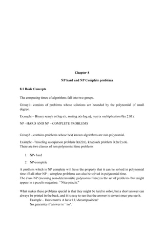 Chapter-8
NP hard and NP Complete problems
8.1 Basic Concepts
The computing times of algorithms fall into two groups.
Group1– consists of problems whose solutions are bounded by the polynomial of small
degree.
Example – Binary search o (log n) , sorting o(n log n), matrix multiplication 0(n 2.81).
NP –HARD AND NP – COMPLETE PROBLEMS
Group2 – contains problems whose best known algorithms are non polynomial.
Example –Traveling salesperson problem 0(n22n), knapsack problem 0(2n/2) etc.
There are two classes of non polynomial time problems
1. NP- hard
2. NP-complete
A problem which is NP complete will have the property that it can be solved in polynomial
time iff all other NP – complete problems can also be solved in polynomial time.
The class NP (meaning non-deterministic polynomial time) is the set of problems that might
appear in a puzzle magazine: ``Nice puzzle.''
What makes these problems special is that they might be hard to solve, but a short answer can
always be printed in the back, and it is easy to see that the answer is correct once you see it.
Example... Does matrix A have LU decomposition?
No guarantee if answer is ``no''.
 