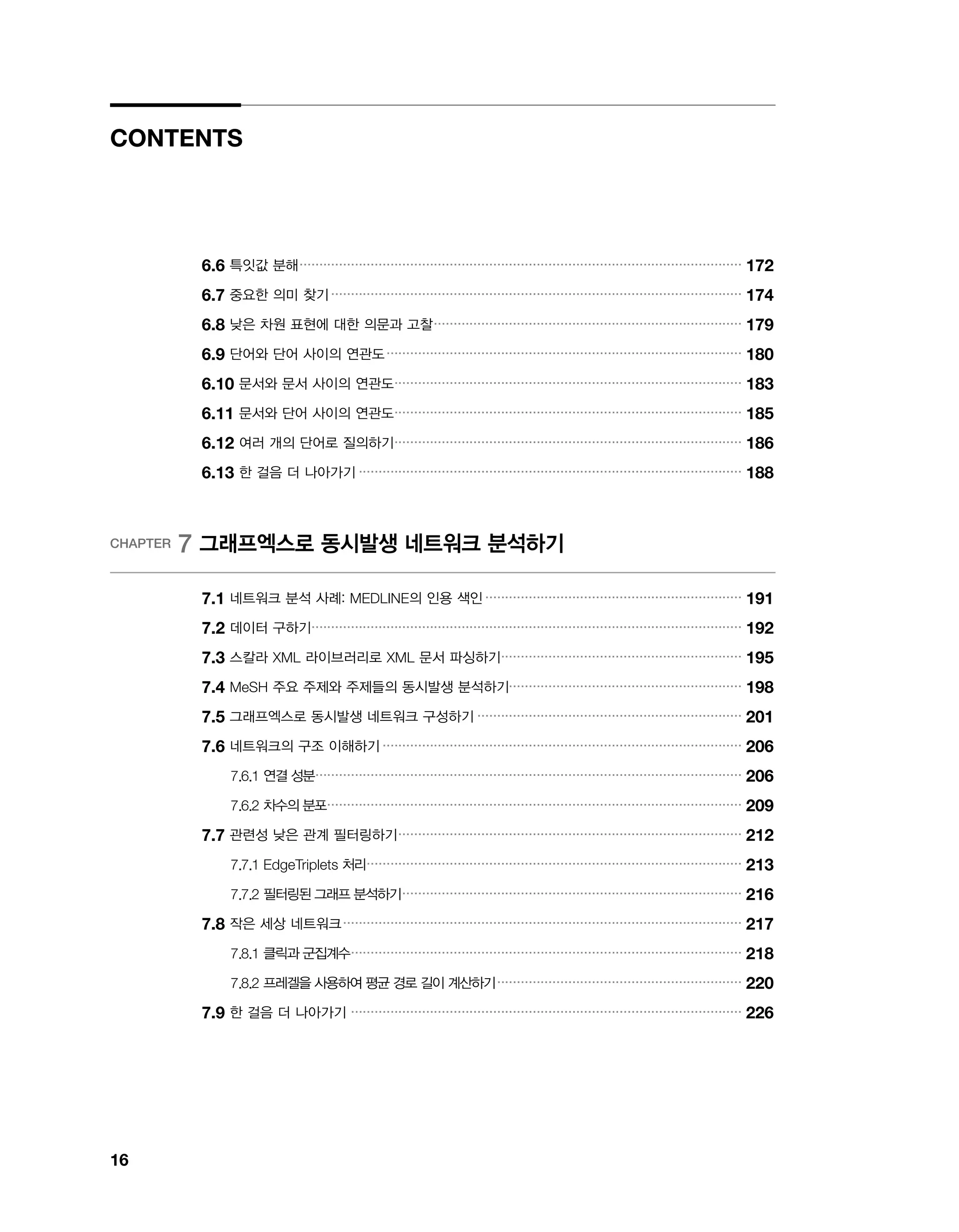 16
CONTENTS
6.6 특잇값 분해.................................................................................................................
172
6.7 중요한 의미 찾기.........................................................................................................
174
6.8 낮은 차원 표현에 대한 의문과 고찰...............................................................................
179
6.9 단어와 단어 사이의 연관도...........................................................................................
180
6.10 문서와 문서 사이의 연관도.........................................................................................
183
6.11 문서와 단어 사이의 연관도.........................................................................................
185
6.12 여러 개의 단어로 질의하기.........................................................................................
186
6.13 한 걸음 더 나아가기..................................................................................................
188
CHAPTER 7 그래프엑스로 동시발생 네트워크 분석하기
7.1 네트워크 분석 사례: MEDLINE의 인용 색인..................................................................
191
7.2 데이터 구하기..............................................................................................................
192
7.3 스칼라 XML 라이브러리로 XML 문서 파싱하기..............................................................
195
7.4 MeSH 주요 주제와 주제들의 동시발생 분석하기............................................................
198
7.5 그래프엑스로 동시발생 네트워크 구성하기....................................................................
201
7.6 네트워크의 구조 이해하기............................................................................................
206
7.6.1 연결 성분.............................................................................................................
206
7.6.2 차수의 분포..........................................................................................................
209
7.7 관련성 낮은 관계 필터링하기........................................................................................
212
7.7.1 EdgeTriplets 처리................................................................................................
213
7.7.2 필터링된 그래프 분석하기.......................................................................................
216
7.8 작은 세상 네트워크......................................................................................................
217
7.8.1 클릭과 군집계수....................................................................................................
218
7.8.2 프레겔을 사용하여 평균 경로 길이 계산하기...............................................................
220
7.9 한 걸음 더 나아가기 ...................................................................................................
226
 