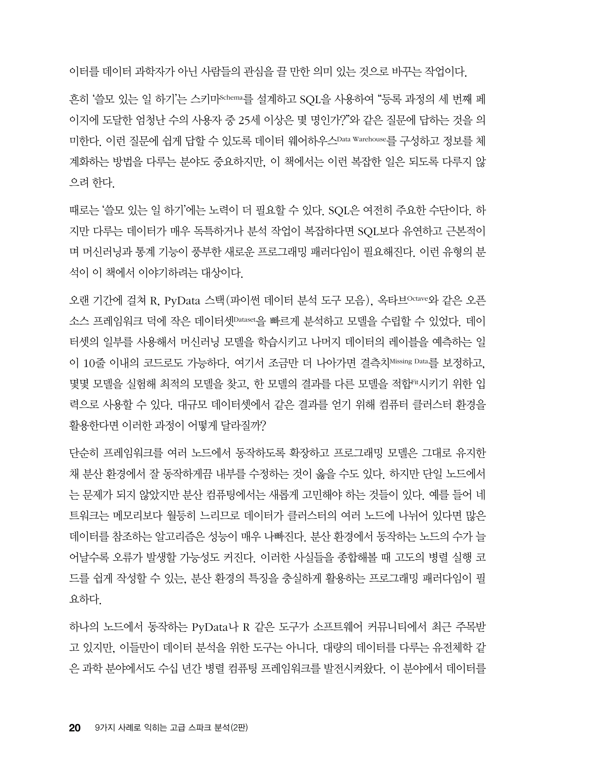 20 9가지 사례로 익히는 고급 스파크 분석 (2판)
이터를 데이터 과학자가 아닌 사람들의 관심을 끌 만한 의미 있는 것으로 바꾸는 작업이다.
흔히 ‘쓸모 있는 일 하기’는 스키마Schema를 설계하고 SQL을 사용하여 “등록 과정의 세 번째 페
이지에 도달한 엄청난 수의 사용자 중 25세 이상은 몇 명인가?”와 같은 질문에 답하는 것을 의
미한다. 이런 질문에 쉽게 답할 수 있도록 데이터 웨어하우스Data Warehouse를 구성하고 정보를 체
계화하는 방법을 다루는 분야도 중요하지만, 이 책에서는 이런 복잡한 일은 되도록 다루지 않
으려 한다.
때로는 ‘쓸모 있는 일 하기’에는 노력이 더 필요할 수 있다. SQL은 여전히 주요한 수단이다. 하
지만 다루는 데이터가 매우 독특하거나 분석 작업이 복잡하다면 SQL보다 유연하고 근본적이
며 머신러닝과 통계 기능이 풍부한 새로운 프로그래밍 패러다임이 필요해진다. 이런 유형의 분
석이 이 책에서 이야기하려는 대상이다.
오랜 기간에 걸쳐 R, PyData 스택(파이썬 데이터 분석 도구 모음), 옥타브Octave와 같은 오픈
소스 프레임워크 덕에 작은 데이터셋Dataset을 빠르게 분석하고 모델을 수립할 수 있었다. 데이
터셋의 일부를 사용해서 머신러닝 모델을 학습시키고 나머지 데이터의 레이블을 예측하는 일
이 10줄 이내의 코드로도 가능하다. 여기서 조금만 더 나아가면 결측치Missing Data를 보정하고,
몇몇 모델을 실험해 최적의 모델을 찾고, 한 모델의 결과를 다른 모델을 적합Fit시키기 위한 입
력으로 사용할 수 있다. 대규모 데이터셋에서 같은 결과를 얻기 위해 컴퓨터 클러스터 환경을
활용한다면 이러한 과정이 어떻게 달라질까?
단순히 프레임워크를 여러 노드에서 동작하도록 확장하고 프로그래밍 모델은 그대로 유지한
채 분산 환경에서 잘 동작하게끔 내부를 수정하는 것이 옳을 수도 있다. 하지만 단일 노드에서
는 문제가 되지 않았지만 분산 컴퓨팅에서는 새롭게 고민해야 하는 것들이 있다. 예를 들어 네
트워크는 메모리보다 월등히 느리므로 데이터가 클러스터의 여러 노드에 나뉘어 있다면 많은
데이터를 참조하는 알고리즘은 성능이 매우 나빠진다. 분산 환경에서 동작하는 노드의 수가 늘
어날수록 오류가 발생할 가능성도 커진다. 이러한 사실들을 종합해볼 때 고도의 병렬 실행 코
드를 쉽게 작성할 수 있는, 분산 환경의 특징을 충실하게 활용하는 프로그래밍 패러다임이 필
요하다.
하나의 노드에서 동작하는 PyData나 R 같은 도구가 소프트웨어 커뮤니티에서 최근 주목받
고 있지만, 이들만이 데이터 분석을 위한 도구는 아니다. 대량의 데이터를 다루는 유전체학 같
은 과학 분야에서도 수십 년간 병렬 컴퓨팅 프레임워크를 발전시켜왔다. 이 분야에서 데이터를
 