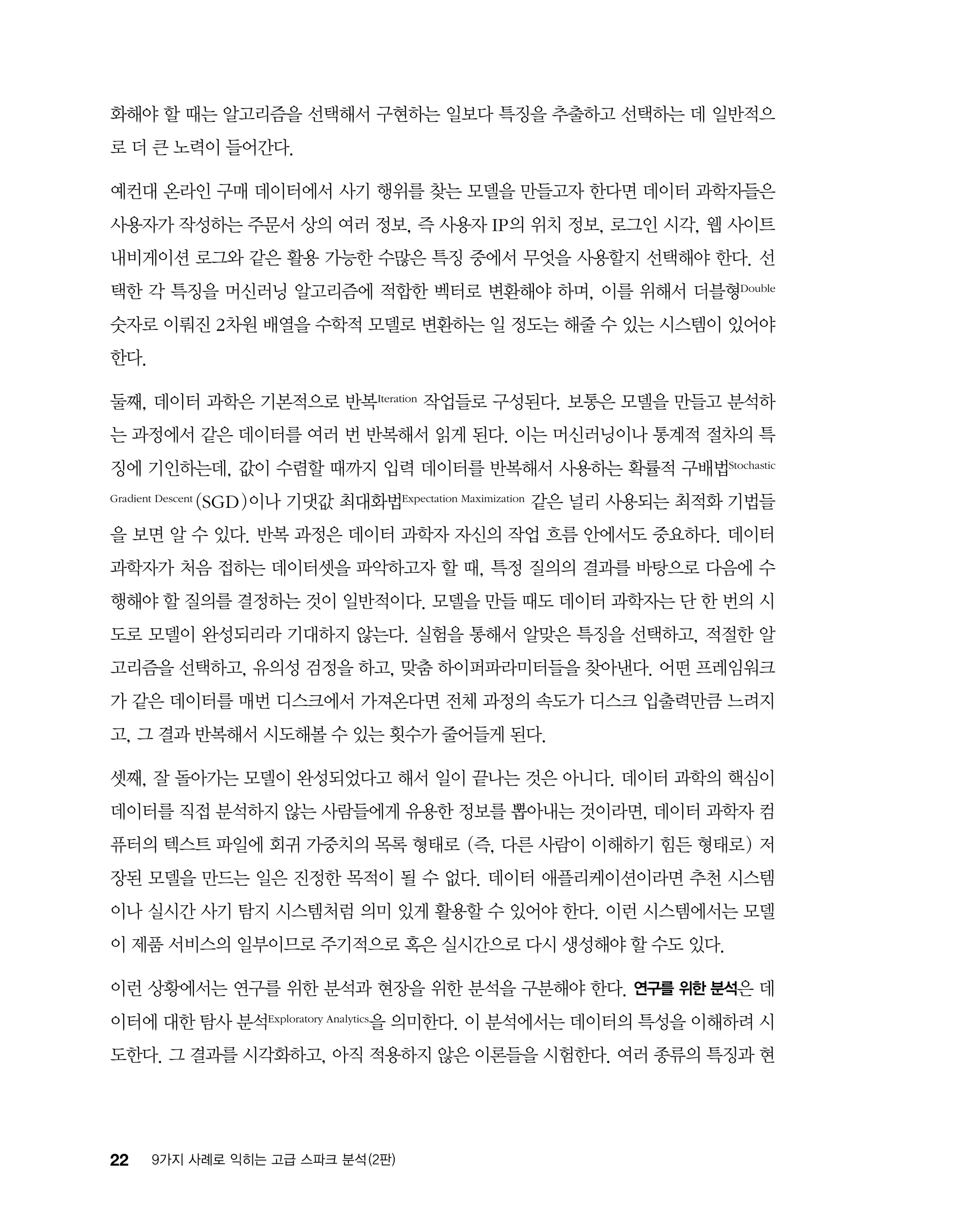 22 9가지 사례로 익히는 고급 스파크 분석 (2판)
화해야 할 때는 알고리즘을 선택해서 구현하는 일보다 특징을 추출하고 선택하는 데 일반적으
로 더 큰 노력이 들어간다.
예컨대 온라인 구매 데이터에서 사기 행위를 찾는 모델을 만들고자 한다면 데이터 과학자들은
사용자가 작성하는 주문서 상의 여러 정보, 즉 사용자 IP의 위치 정보, 로그인 시각, 웹 사이트
내비게이션 로그와 같은 활용 가능한 수많은 특징 중에서 무엇을 사용할지 선택해야 한다. 선
택한 각 특징을 머신러닝 알고리즘에 적합한 벡터로 변환해야 하며, 이를 위해서 더블형Double
숫자로 이뤄진 2차원 배열을 수학적 모델로 변환하는 일 정도는 해줄 수 있는 시스템이 있어야
한다.
둘째, 데이터 과학은 기본적으로 반복 Iteration 작업들로 구성된다. 보통은 모델을 만들고 분석하
는 과정에서 같은 데이터를 여러 번 반복해서 읽게 된다. 이는 머신러닝이나 통계적 절차의 특
징에 기인하는데, 값이 수렴할 때까지 입력 데이터를 반복해서 사용하는 확률적 구배법Stochastic
Gradient Descent (SGD)이나 기댓값 최대화법Expectation Maximization 같은 널리 사용되는 최적화 기법들
을 보면 알 수 있다. 반복 과정은 데이터 과학자 자신의 작업 흐름 안에서도 중요하다. 데이터
과학자가 처음 접하는 데이터셋을 파악하고자 할 때, 특정 질의의 결과를 바탕으로 다음에 수
행해야 할 질의를 결정하는 것이 일반적이다. 모델을 만들 때도 데이터 과학자는 단 한 번의 시
도로 모델이 완성되리라 기대하지 않는다. 실험을 통해서 알맞은 특징을 선택하고, 적절한 알
고리즘을 선택하고, 유의성 검정을 하고, 맞춤 하이퍼파라미터들을 찾아낸다. 어떤 프레임워크
가 같은 데이터를 매번 디스크에서 가져온다면 전체 과정의 속도가 디스크 입출력만큼 느려지
고, 그 결과 반복해서 시도해볼 수 있는 횟수가 줄어들게 된다.
셋째, 잘 돌아가는 모델이 완성되었다고 해서 일이 끝나는 것은 아니다. 데이터 과학의 핵심이
데이터를 직접 분석하지 않는 사람들에게 유용한 정보를 뽑아내는 것이라면, 데이터 과학자 컴
퓨터의 텍스트 파일에 회귀 가중치의 목록 형태로 (즉, 다른 사람이 이해하기 힘든 형태로) 저
장된 모델을 만드는 일은 진정한 목적이 될 수 없다. 데이터 애플리케이션이라면 추천 시스템
이나 실시간 사기 탐지 시스템처럼 의미 있게 활용할 수 있어야 한다. 이런 시스템에서는 모델
이 제품 서비스의 일부이므로 주기적으로 혹은 실시간으로 다시 생성해야 할 수도 있다.
이런 상황에서는 연구를 위한 분석과 현장을 위한 분석을 구분해야 한다. 연구를 위한 분석은 데
이터에 대한 탐사 분석Exploratory Analytics을 의미한다. 이 분석에서는 데이터의 특성을 이해하려 시
도한다. 그 결과를 시각화하고, 아직 적용하지 않은 이론들을 시험한다. 여러 종류의 특징과 현
 