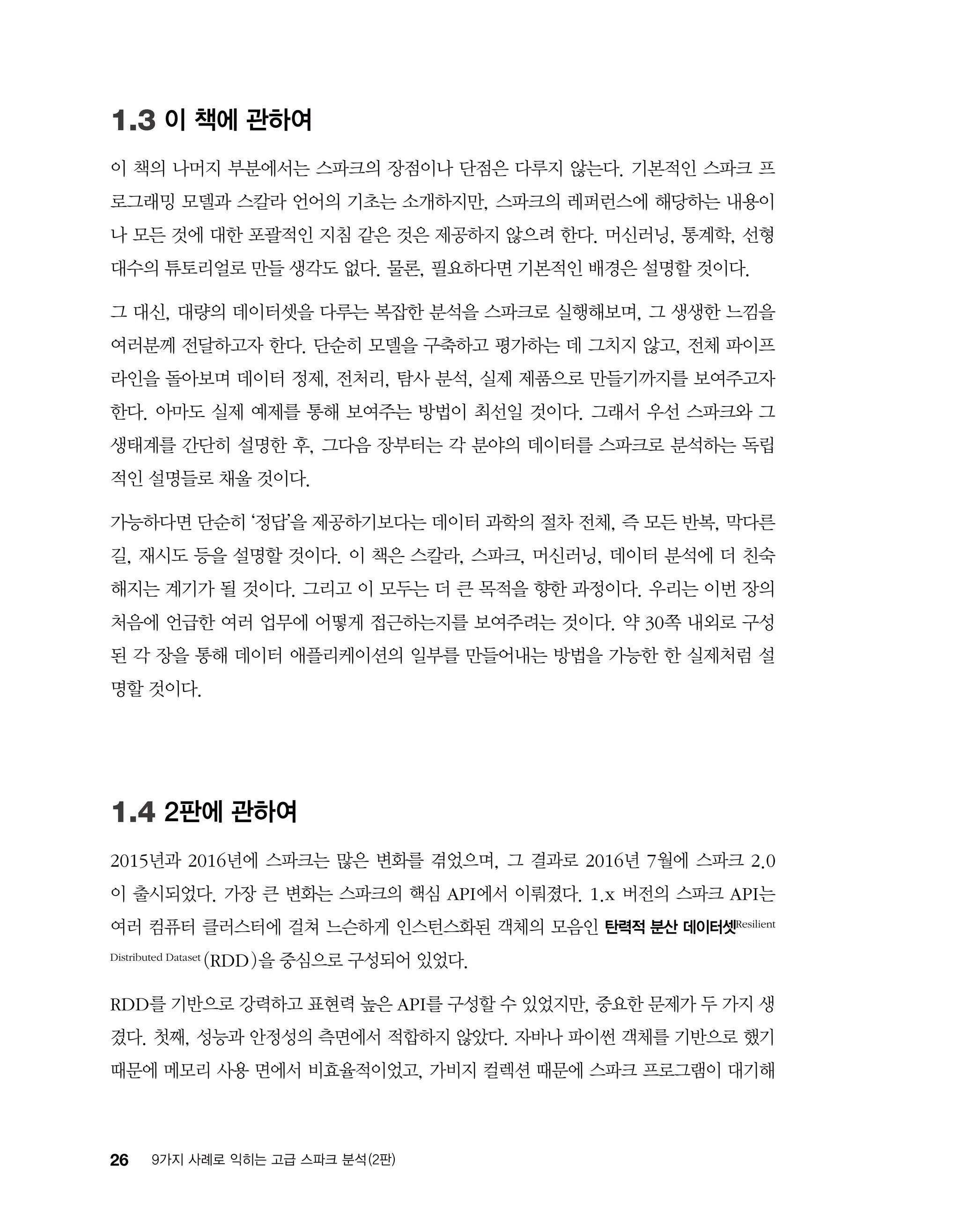 26 9가지 사례로 익히는 고급 스파크 분석 (2판)
1.3 이 책에 관하여
이 책의 나머지 부분에서는 스파크의 장점이나 단점은 다루지 않는다. 기본적인 스파크 프
로그래밍 모델과 스칼라 언어의 기초는 소개하지만, 스파크의 레퍼런스에 해당하는 내용이
나 모든 것에 대한 포괄적인 지침 같은 것은 제공하지 않으려 한다. 머신러닝, 통계학, 선형
대수의 튜토리얼로 만들 생각도 없다. 물론, 필요하다면 기본적인 배경은 설명할 것이다.
그 대신, 대량의 데이터셋을 다루는 복잡한 분석을 스파크로 실행해보며, 그 생생한 느낌을
여러분께 전달하고자 한다. 단순히 모델을 구축하고 평가하는 데 그치지 않고, 전체 파이프
라인을 돌아보며 데이터 정제, 전처리, 탐사 분석, 실제 제품으로 만들기까지를 보여주고자
한다. 아마도 실제 예제를 통해 보여주는 방법이 최선일 것이다. 그래서 우선 스파크와 그
생태계를 간단히 설명한 후, 그다음 장부터는 각 분야의 데이터를 스파크로 분석하는 독립
적인 설명들로 채울 것이다.
가능하다면 단순히 ‘정답’을 제공하기보다는 데이터 과학의 절차 전체, 즉 모든 반복, 막다른
길, 재시도 등을 설명할 것이다. 이 책은 스칼라, 스파크, 머신러닝, 데이터 분석에 더 친숙
해지는 계기가 될 것이다. 그리고 이 모두는 더 큰 목적을 향한 과정이다. 우리는 이번 장의
처음에 언급한 여러 업무에 어떻게 접근하는지를 보여주려는 것이다. 약 30쪽 내외로 구성
된 각 장을 통해 데이터 애플리케이션의 일부를 만들어내는 방법을 가능한 한 실제처럼 설
명할 것이다.
1.4 2판에 관하여
2015년과 2016년에 스파크는 많은 변화를 겪었으며, 그 결과로 2016년 7월에 스파크 2.0
이 출시되었다. 가장 큰 변화는 스파크의 핵심 API에서 이뤄졌다. 1.x 버전의 스파크 API는
여러 컴퓨터 클러스터에 걸쳐 느슨하게 인스턴스화된 객체의 모음인 탄력적 분산 데이터셋Resilient
Distributed Dataset (RDD)을 중심으로 구성되어 있었다.
RDD를 기반으로 강력하고 표현력 높은 API를 구성할 수 있었지만, 중요한 문제가 두 가지 생
겼다. 첫째, 성능과 안정성의 측면에서 적합하지 않았다. 자바나 파이썬 객체를 기반으로 했기
때문에 메모리 사용 면에서 비효율적이었고, 가비지 컬렉션 때문에 스파크 프로그램이 대기해
 