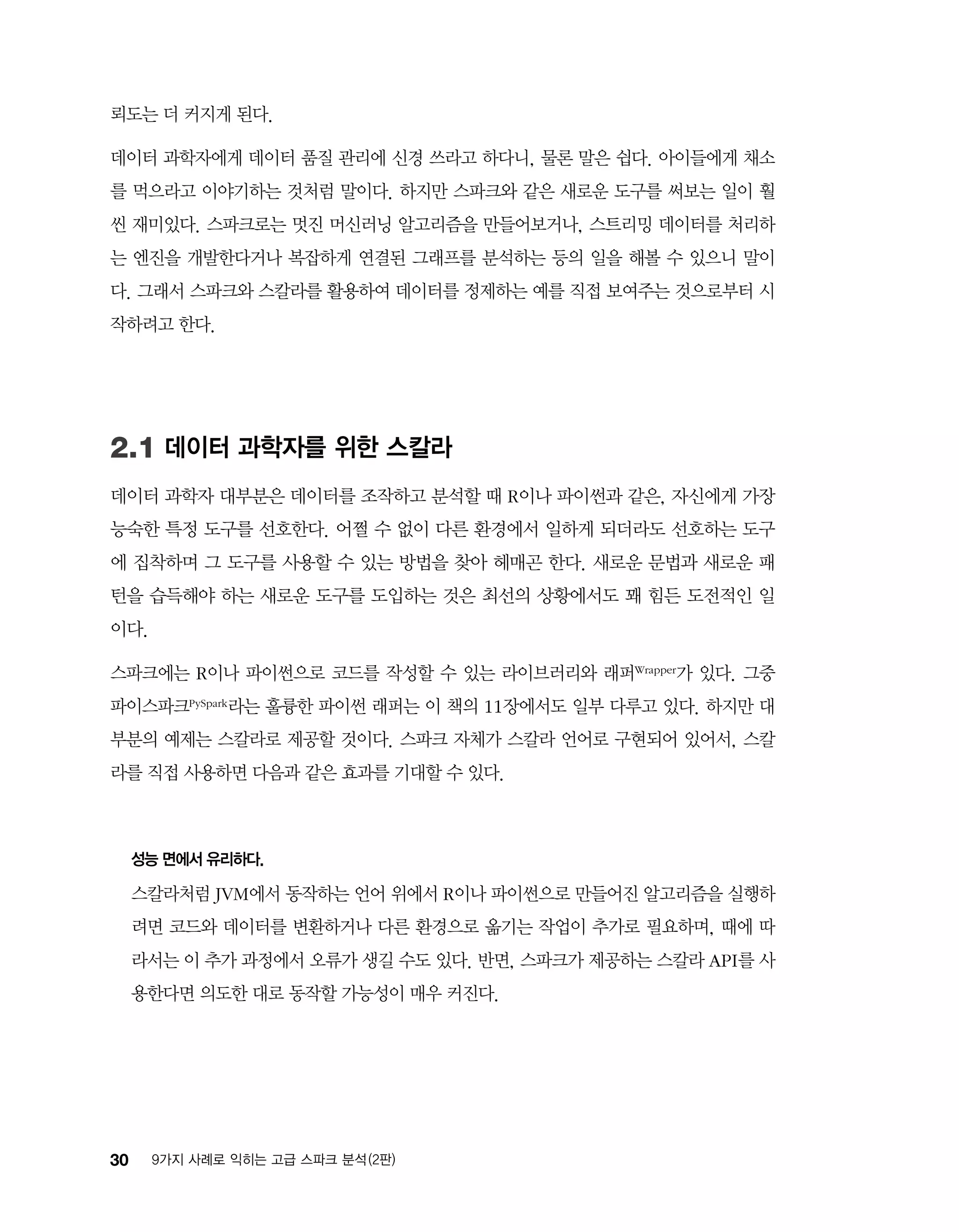 30 9가지 사례로 익히는 고급 스파크 분석 (2판)
뢰도는 더 커지게 된다.
데이터 과학자에게 데이터 품질 관리에 신경 쓰라고 하다니, 물론 말은 쉽다. 아이들에게 채소
를 먹으라고 이야기하는 것처럼 말이다. 하지만 스파크와 같은 새로운 도구를 써보는 일이 훨
씬 재미있다. 스파크로는 멋진 머신러닝 알고리즘을 만들어보거나, 스트리밍 데이터를 처리하
는 엔진을 개발한다거나 복잡하게 연결된 그래프를 분석하는 등의 일을 해볼 수 있으니 말이
다. 그래서 스파크와 스칼라를 활용하여 데이터를 정제하는 예를 직접 보여주는 것으로부터 시
작하려고 한다.
2.1 데이터 과학자를 위한 스칼라
데이터 과학자 대부분은 데이터를 조작하고 분석할 때 R이나 파이썬과 같은, 자신에게 가장
능숙한 특정 도구를 선호한다. 어쩔 수 없이 다른 환경에서 일하게 되더라도 선호하는 도구
에 집착하며 그 도구를 사용할 수 있는 방법을 찾아 헤매곤 한다. 새로운 문법과 새로운 패
턴을 습득해야 하는 새로운 도구를 도입하는 것은 최선의 상황에서도 꽤 힘든 도전적인 일
이다.
스파크에는 R이나 파이썬으로 코드를 작성할 수 있는 라이브러리와 래퍼Wrapper가 있다. 그중
파이스파크PySpark라는 훌륭한 파이썬 래퍼는 이 책의 11장에서도 일부 다루고 있다. 하지만 대
부분의 예제는 스칼라로 제공할 것이다. 스파크 자체가 스칼라 언어로 구현되어 있어서, 스칼
라를 직접 사용하면 다음과 같은 효과를 기대할 수 있다.
성능 면에서 유리하다.
스칼라처럼 JVM에서 동작하는 언어 위에서 R이나 파이썬으로 만들어진 알고리즘을 실행하
려면 코드와 데이터를 변환하거나 다른 환경으로 옮기는 작업이 추가로 필요하며, 때에 따
라서는 이 추가 과정에서 오류가 생길 수도 있다. 반면, 스파크가 제공하는 스칼라 API를 사
용한다면 의도한 대로 동작할 가능성이 매우 커진다.
 