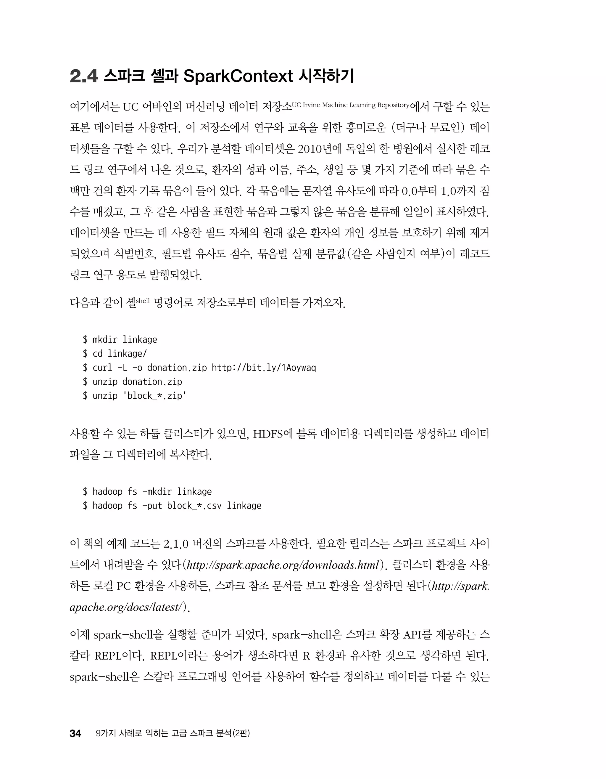 34 9가지 사례로 익히는 고급 스파크 분석 (2판)
2.4 스파크 셸과 SparkContext 시작하기
여기에서는 UC 어바인의 머신러닝 데이터 저장소UC Irvine Machine Learning Repository에서 구할 수 있는
표본 데이터를 사용한다. 이 저장소에서 연구와 교육을 위한 흥미로운 (더구나 무료인) 데이
터셋들을 구할 수 있다. 우리가 분석할 데이터셋은 2010년에 독일의 한 병원에서 실시한 레코
드 링크 연구에서 나온 것으로, 환자의 성과 이름, 주소, 생일 등 몇 가지 기준에 따라 묶은 수
백만 건의 환자 기록 묶음이 들어 있다. 각 묶음에는 문자열 유사도에 따라 0.0부터 1.0까지 점
수를 매겼고, 그 후 같은 사람을 표현한 묶음과 그렇지 않은 묶음을 분류해 일일이 표시하였다.
데이터셋을 만드는 데 사용한 필드 자체의 원래 값은 환자의 개인 정보를 보호하기 위해 제거
되었으며 식별번호, 필드별 유사도 점수, 묶음별 실제 분류값(같은 사람인지 여부)이 레코드
링크 연구 용도로 발행되었다.
다음과 같이 셸shell 명령어로 저장소로부터 데이터를 가져오자.
$ mkdir linkage
$ cd linkage/
$ curl -L -o donation.zip http://bit.ly/1Aoywaq
$ unzip donation.zip
$ unzip 'block_*.zip'
사용할 수 있는 하둡 클러스터가 있으면, HDFS에 블록 데이터용 디렉터리를 생성하고 데이터
파일을 그 디렉터리에 복사한다.
$ hadoop fs -mkdir linkage
$ hadoop fs -put block_*.csv linkage
이 책의 예제 코드는 2.1.0 버전의 스파크를 사용한다. 필요한 릴리스는 스파크 프로젝트 사이
트에서 내려받을 수 있다(http://spark.apache.org/downloads.html). 클러스터 환경을 사용
하든 로컬 PC 환경을 사용하든, 스파크 참조 문서를 보고 환경을 설정하면 된다(http://spark.
apache.org/docs/latest/).
이제 spark-shell을 실행할 준비가 되었다. spark-shell은 스파크 확장 API를 제공하는 스
칼라 REPL이다. REPL이라는 용어가 생소하다면 R 환경과 유사한 것으로 생각하면 된다.
spark-shell은 스칼라 프로그래밍 언어를 사용하여 함수를 정의하고 데이터를 다룰 수 있는
 