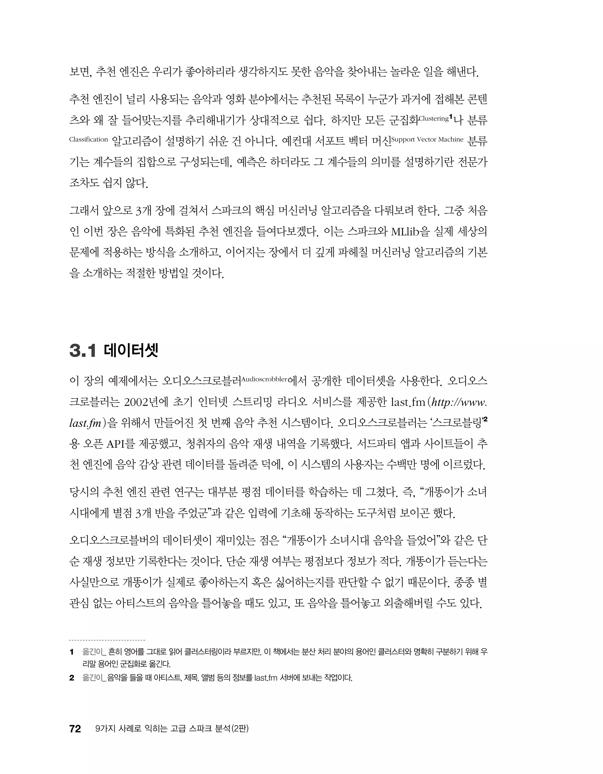 72 9가지 사례로 익히는 고급 스파크 분석 (2판)
보면, 추천 엔진은 우리가 좋아하리라 생각하지도 못한 음악을 찾아내는 놀라운 일을 해낸다.
추천 엔진이 널리 사용되는 음악과 영화 분야에서는 추천된 목록이 누군가 과거에 접해본 콘텐
츠와 왜 잘 들어맞는지를 추리해내기가 상대적으로 쉽다. 하지만 모든 군집화Clustering1
나 분류
Classification 알고리즘이 설명하기 쉬운 건 아니다. 예컨대 서포트 벡터 머신Support Vector Machine 분류
기는 계수들의 집합으로 구성되는데, 예측은 하더라도 그 계수들의 의미를 설명하기란 전문가
조차도 쉽지 않다.
그래서 앞으로 3개 장에 걸쳐서 스파크의 핵심 머신러닝 알고리즘을 다뤄보려 한다. 그중 처음
인 이번 장은 음악에 특화된 추천 엔진을 들여다보겠다. 이는 스파크와 MLlib을 실제 세상의
문제에 적용하는 방식을 소개하고, 이어지는 장에서 더 깊게 파헤칠 머신러닝 알고리즘의 기본
을 소개하는 적절한 방법일 것이다.
3.1 데이터셋
이 장의 예제에서는 오디오스크로블러Audioscrobbler에서 공개한 데이터셋을 사용한다. 오디오스
크로블러는 2002년에 초기 인터넷 스트리밍 라디오 서비스를 제공한 last.fm(http://www.
last.fm)을 위해서 만들어진 첫 번째 음악 추천 시스템이다. 오디오스크로블러는 ‘스크로블링’2
용 오픈 API를 제공했고, 청취자의 음악 재생 내역을 기록했다. 서드파티 앱과 사이트들이 추
천 엔진에 음악 감상 관련 데이터를 돌려준 덕에, 이 시스템의 사용자는 수백만 명에 이르렀다.
당시의 추천 엔진 관련 연구는 대부분 평점 데이터를 학습하는 데 그쳤다. 즉, “개똥이가 소녀
시대에게 별점 3개 반을 주었군”과 같은 입력에 기초해 동작하는 도구처럼 보이곤 했다.
오디오스크로블버의 데이터셋이 재미있는 점은 “개똥이가 소녀시대 음악을 들었어”와 같은 단
순 재생 정보만 기록한다는 것이다. 단순 재생 여부는 평점보다 정보가 적다. 개똥이가 듣는다는
사실만으로 개똥이가 실제로 좋아하는지 혹은 싫어하는지를 판단할 수 없기 때문이다. 종종 별
관심 없는 아티스트의 음악을 틀어놓을 때도 있고, 또 음악을 틀어놓고 외출해버릴 수도 있다.
1	 옮긴이_ 흔히 영어를 그대로 읽어 클러스터링이라 부르지만, 이 책에서는 분산 처리 분야의 용어인 클러스터와 명확히 구분하기 위해 우
리말 용어인 군집화로 옮긴다.
2	 옮긴이_음악을 들을 때 아티스트, 제목, 앨범 등의 정보를 last.fm 서버에 보내는 작업이다.
 