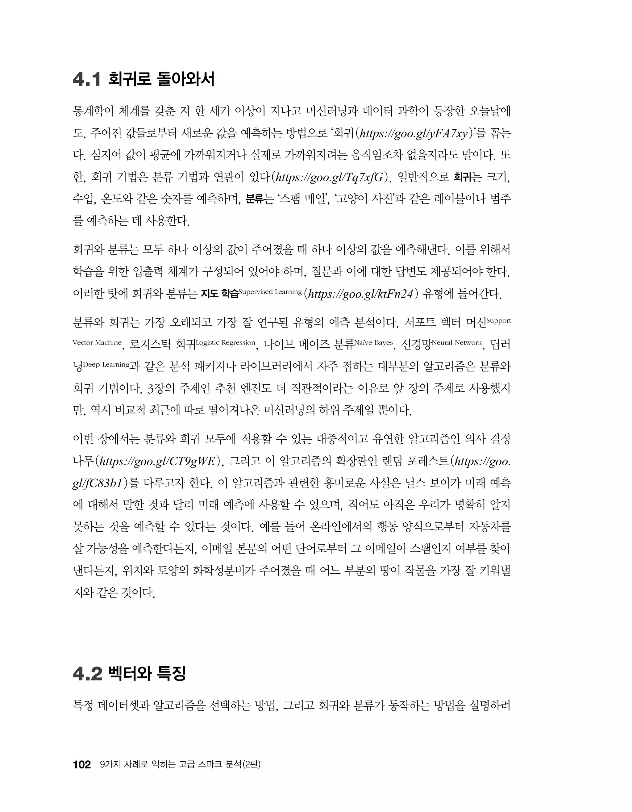 102 9가지 사례로 익히는 고급 스파크 분석 (2판)
4.1 회귀로 돌아와서
통계학이 체계를 갖춘 지 한 세기 이상이 지나고 머신러닝과 데이터 과학이 등장한 오늘날에
도, 주어진 값들로부터 새로운 값을 예측하는 방법으로 ‘회귀(https://goo.gl/yFA7xy)’를 꼽는
다. 심지어 값이 평균에 가까워지거나 실제로 가까워지려는 움직임조차 없을지라도 말이다. 또
한, 회귀 기법은 분류 기법과 연관이 있다(https://goo.gl/Tq7xfG). 일반적으로 회귀는 크기,
수입, 온도와 같은 숫자를 예측하며, 분류는 ‘스팸 메일’, ‘고양이 사진’과 같은 레이블이나 범주
를 예측하는 데 사용한다.
회귀와 분류는 모두 하나 이상의 값이 주어졌을 때 하나 이상의 값을 예측해낸다. 이를 위해서
학습을 위한 입출력 체계가 구성되어 있어야 하며, 질문과 이에 대한 답변도 제공되어야 한다.
이러한 탓에 회귀와 분류는 지도 학습Supervised Learning (https://goo.gl/ktFn24) 유형에 들어간다.
분류와 회귀는 가장 오래되고 가장 잘 연구된 유형의 예측 분석이다. 서포트 벡터 머신Support
Vector Machine, 로지스틱 회귀Logistic Regression, 나이브 베이즈 분류Naïve Bayes, 신경망Neural Network, 딥러
닝Deep Learning과 같은 분석 패키지나 라이브러리에서 자주 접하는 대부분의 알고리즘은 분류와
회귀 기법이다. 3장의 주제인 추천 엔진도 더 직관적이라는 이유로 앞 장의 주제로 사용했지
만, 역시 비교적 최근에 따로 떨어져나온 머신러닝의 하위 주제일 뿐이다.
이번 장에서는 분류와 회귀 모두에 적용할 수 있는 대중적이고 유연한 알고리즘인 의사 결정
나무(https://goo.gl/CT9gWE), 그리고 이 알고리즘의 확장판인 랜덤 포레스트(https://goo.
gl/fC83b1)를 다루고자 한다. 이 알고리즘과 관련한 흥미로운 사실은 닐스 보어가 미래 예측
에 대해서 말한 것과 달리 미래 예측에 사용할 수 있으며, 적어도 아직은 우리가 명확히 알지
못하는 것을 예측할 수 있다는 것이다. 예를 들어 온라인에서의 행동 양식으로부터 자동차를
살 가능성을 예측한다든지, 이메일 본문의 어떤 단어로부터 그 이메일이 스팸인지 여부를 찾아
낸다든지, 위치와 토양의 화학성분비가 주어졌을 때 어느 부분의 땅이 작물을 가장 잘 키워낼
지와 같은 것이다.
4.2 벡터와 특징
특정 데이터셋과 알고리즘을 선택하는 방법, 그리고 회귀와 분류가 동작하는 방법을 설명하려
 