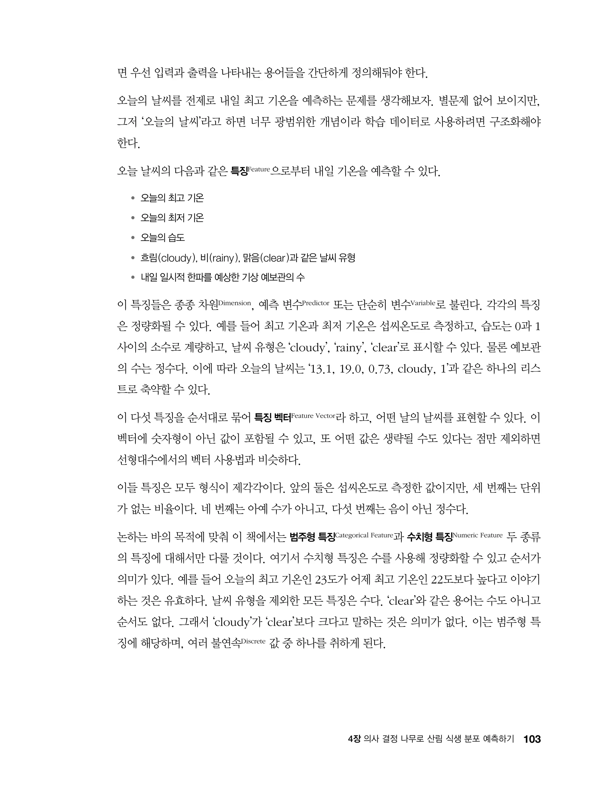 1034장 의사 결정 나무로 산림 식생 분포 예측하기
면 우선 입력과 출력을 나타내는 용어들을 간단하게 정의해둬야 한다.
오늘의 날씨를 전제로 내일 최고 기온을 예측하는 문제를 생각해보자. 별문제 없어 보이지만,
그저 ‘오늘의 날씨’라고 하면 너무 광범위한 개념이라 학습 데이터로 사용하려면 구조화해야
한다.
오늘 날씨의 다음과 같은 특징Feature으로부터 내일 기온을 예측할 수 있다.
●	‌‌‌오늘의 최고 기온
●	‌‌‌오늘의 최저 기온
●	‌‌‌오늘의 습도
●	‌‌‌흐림(cloudy), 비(rainy), 맑음(clear)과 같은 날씨 유형
●	‌‌‌내일 일시적 한파를 예상한 기상 예보관의 수
이 특징들은 종종 차원Dimension, 예측 변수Predictor 또는 단순히 변수Variable로 불린다. 각각의 특징
은 정량화될 수 있다. 예를 들어 최고 기온과 최저 기온은 섭씨온도로 측정하고, 습도는 0과 1
사이의 소수로 계량하고, 날씨 유형은 ‘cloudy’, ‘rainy’, ‘clear’로 표시할 수 있다. 물론 예보관
의 수는 정수다. 이에 따라 오늘의 날씨는 ‘13.1, 19.0, 0.73, cloudy, 1’과 같은 하나의 리스
트로 축약할 수 있다.
이 다섯 특징을 순서대로 묶어 특징 벡터Feature Vector라 하고, 어떤 날의 날씨를 표현할 수 있다. 이
벡터에 숫자형이 아닌 값이 포함될 수 있고, 또 어떤 값은 생략될 수도 있다는 점만 제외하면
선형대수에서의 벡터 사용법과 비슷하다.
이들 특징은 모두 형식이 제각각이다. 앞의 둘은 섭씨온도로 측정한 값이지만, 세 번째는 단위
가 없는 비율이다. 네 번째는 아예 수가 아니고, 다섯 번째는 음이 아닌 정수다.
논하는 바의 목적에 맞춰 이 책에서는 범주형 특징Categorical Feature과 수치형 특징Numeric Feature 두 종류
의 특징에 대해서만 다룰 것이다. 여기서 수치형 특징은 수를 사용해 정량화할 수 있고 순서가
의미가 있다. 예를 들어 오늘의 최고 기온인 23도가 어제 최고 기온인 22도보다 높다고 이야기
하는 것은 유효하다. 날씨 유형을 제외한 모든 특징은 수다. ‘clear’와 같은 용어는 수도 아니고
순서도 없다. 그래서 ‘cloudy’가 ‘clear’보다 크다고 말하는 것은 의미가 없다. 이는 범주형 특
징에 해당하며, 여러 불연속Discrete 값 중 하나를 취하게 된다.
 