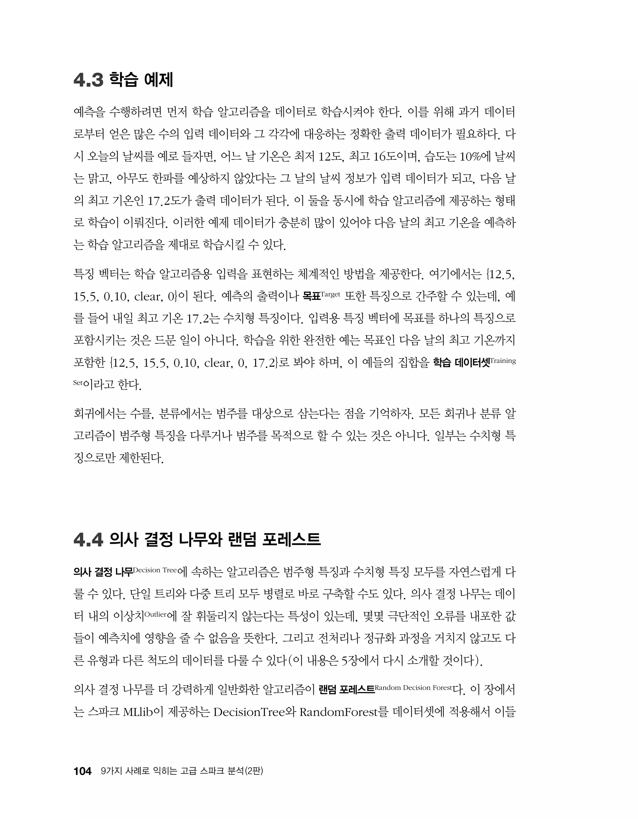 104 9가지 사례로 익히는 고급 스파크 분석 (2판)
4.3 학습 예제
예측을 수행하려면 먼저 학습 알고리즘을 데이터로 학습시켜야 한다. 이를 위해 과거 데이터
로부터 얻은 많은 수의 입력 데이터와 그 각각에 대응하는 정확한 출력 데이터가 필요하다. 다
시 오늘의 날씨를 예로 들자면, 어느 날 기온은 최저 12도, 최고 16도이며, 습도는 10%에 날씨
는 맑고, 아무도 한파를 예상하지 않았다는 그 날의 날씨 정보가 입력 데이터가 되고, 다음 날
의 최고 기온인 17.2도가 출력 데이터가 된다. 이 둘을 동시에 학습 알고리즘에 제공하는 형태
로 학습이 이뤄진다. 이러한 예제 데이터가 충분히 많이 있어야 다음 날의 최고 기온을 예측하
는 학습 알고리즘을 제대로 학습시킬 수 있다.
특징 벡터는 학습 알고리즘용 입력을 표현하는 체계적인 방법을 제공한다. 여기에서는 {12.5,
15.5, 0.10, clear, 0}이 된다. 예측의 출력이나 목표Target 또한 특징으로 간주할 수 있는데, 예
를 들어 내일 최고 기온 17.2는 수치형 특징이다. 입력용 특징 벡터에 목표를 하나의 특징으로
포함시키는 것은 드문 일이 아니다. 학습을 위한 완전한 예는 목표인 다음 날의 최고 기온까지
포함한 {12.5, 15.5, 0.10, clear, 0, 17.2}로 봐야 하며, 이 예들의 집합을 학습 데이터셋Training
Set이라고 한다.
회귀에서는 수를, 분류에서는 범주를 대상으로 삼는다는 점을 기억하자. 모든 회귀나 분류 알
고리즘이 범주형 특징을 다루거나 범주를 목적으로 할 수 있는 것은 아니다. 일부는 수치형 특
징으로만 제한된다.
4.4 의사 결정 나무와 랜덤 포레스트
의사 결정 나무Decision Tree에 속하는 알고리즘은 범주형 특징과 수치형 특징 모두를 자연스럽게 다
룰 수 있다. 단일 트리와 다중 트리 모두 병렬로 바로 구축할 수도 있다. 의사 결정 나무는 데이
터 내의 이상치Outlier에 잘 휘둘리지 않는다는 특성이 있는데, 몇몇 극단적인 오류를 내포한 값
들이 예측치에 영향을 줄 수 없음을 뜻한다. 그리고 전처리나 정규화 과정을 거치지 않고도 다
른 유형과 다른 척도의 데이터를 다룰 수 있다(이 내용은 5장에서 다시 소개할 것이다).
의사 결정 나무를 더 강력하게 일반화한 알고리즘이 랜덤 포레스트Random Decision Forest다. 이 장에서
는 스파크 MLlib이 제공하는 DecisionTree와 RandomForest를 데이터셋에 적용해서 이들
 
