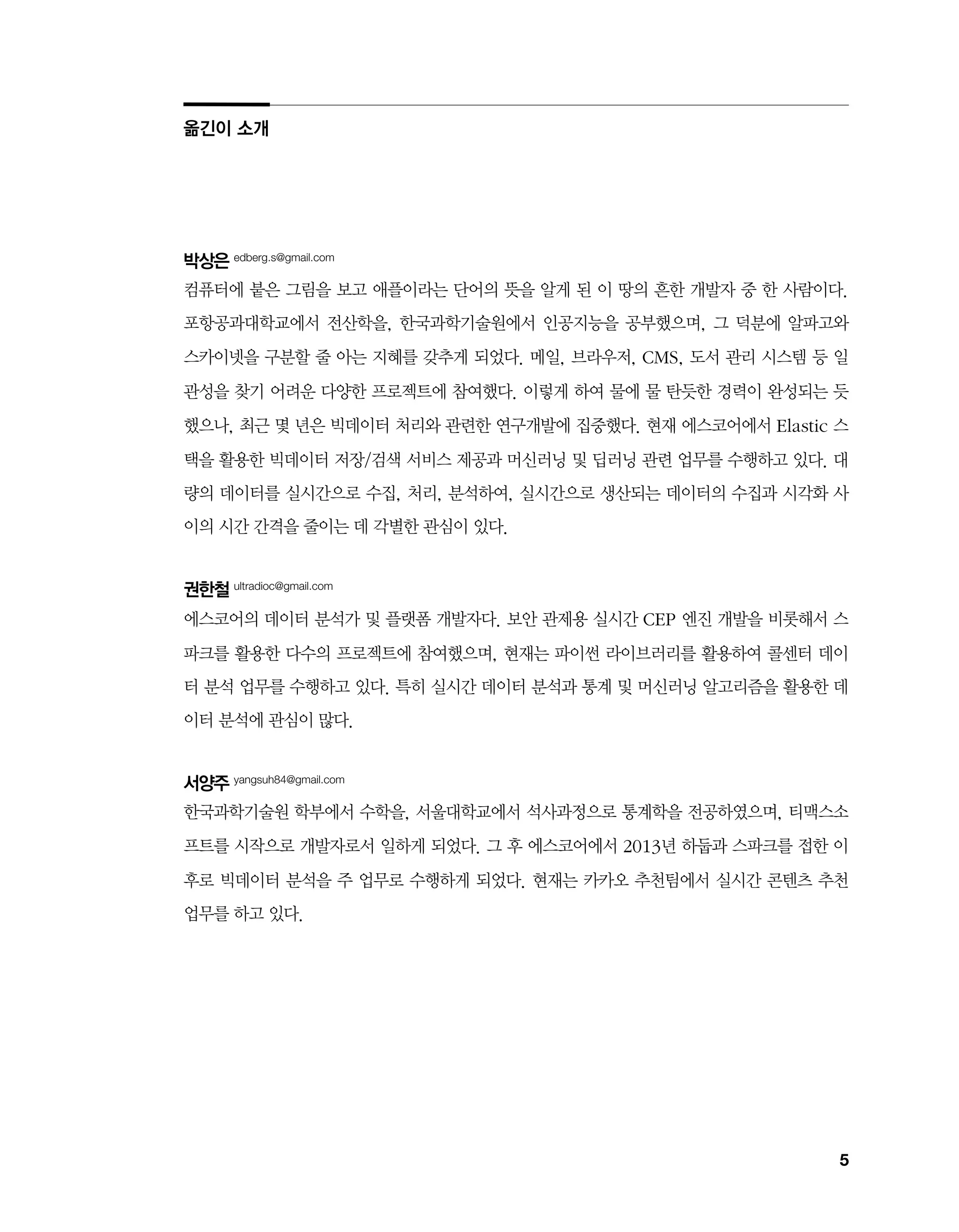 5
박상은 edberg.s@gmail.com
컴퓨터에 붙은 그림을 보고 애플이라는 단어의 뜻을 알게 된 이 땅의 흔한 개발자 중 한 사람이다.
포항공과대학교에서 전산학을, 한국과학기술원에서 인공지능을 공부했으며, 그 덕분에 알파고와
스카이넷을 구분할 줄 아는 지혜를 갖추게 되었다. 메일, 브라우저, CMS, 도서 관리 시스템 등 일
관성을 찾기 어려운 다양한 프로젝트에 참여했다. 이렇게 하여 물에 물 탄듯한 경력이 완성되는 듯
했으나, 최근 몇 년은 빅데이터 처리와 관련한 연구개발에 집중했다. 현재 에스코어에서 Elastic 스
택을 활용한 빅데이터 저장/검색 서비스 제공과 머신러닝 및 딥러닝 관련 업무를 수행하고 있다. 대
량의 데이터를 실시간으로 수집, 처리, 분석하여, 실시간으로 생산되는 데이터의 수집과 시각화 사
이의 시간 간격을 줄이는 데 각별한 관심이 있다.
권한철 ultradioc@gmail.com
에스코어의 데이터 분석가 및 플랫폼 개발자다. 보안 관제용 실시간 CEP 엔진 개발을 비롯해서 스
파크를 활용한 다수의 프로젝트에 참여했으며, 현재는 파이썬 라이브러리를 활용하여 콜센터 데이
터 분석 업무를 수행하고 있다. 특히 실시간 데이터 분석과 통계 및 머신러닝 알고리즘을 활용한 데
이터 분석에 관심이 많다.
서양주 yangsuh84@gmail.com
한국과학기술원 학부에서 수학을, 서울대학교에서 석사과정으로 통계학을 전공하였으며, 티맥스소
프트를 시작으로 개발자로서 일하게 되었다. 그 후 에스코어에서 2013년 하둡과 스파크를 접한 이
후로 빅데이터 분석을 주 업무로 수행하게 되었다. 현재는 카카오 추천팀에서 실시간 콘텐츠 추천
업무를 하고 있다.
옮긴이 소개
 