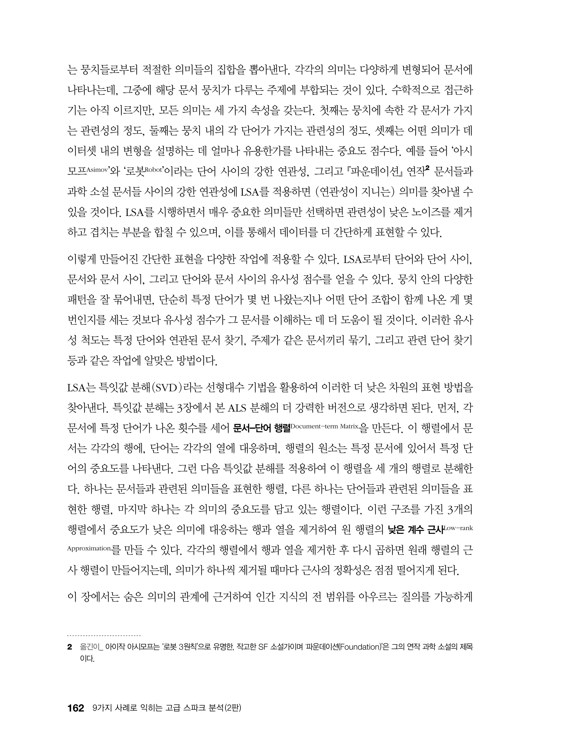 162 9가지 사례로 익히는 고급 스파크 분석 (2판)
는 뭉치들로부터 적절한 의미들의 집합을 뽑아낸다. 각각의 의미는 다양하게 변형되어 문서에
나타나는데, 그중에 해당 문서 뭉치가 다루는 주제에 부합되는 것이 있다. 수학적으로 접근하
기는 아직 이르지만, 모든 의미는 세 가지 속성을 갖는다. 첫째는 뭉치에 속한 각 문서가 가지
는 관련성의 정도, 둘째는 뭉치 내의 각 단어가 가지는 관련성의 정도, 셋째는 어떤 의미가 데
이터셋 내의 변형을 설명하는 데 얼마나 유용한가를 나타내는 중요도 점수다. 예를 들어 ‘아시
모프Asimov’와 ‘로봇Robot’이라는 단어 사이의 강한 연관성, 그리고 ​『파운데이션』 연작2
문서들과
과학 소설 문서들 사이의 강한 연관성에 LSA를 적용하면 (연관성이 지니는) 의미를 찾아낼 수
있을 것이다. LSA를 시행하면서 매우 중요한 의미들만 선택하면 관련성이 낮은 노이즈를 제거
하고 겹치는 부분을 합칠 수 있으며, 이를 통해서 데이터를 더 간단하게 표현할 수 있다.
이렇게 만들어진 간단한 표현을 다양한 작업에 적용할 수 있다. LSA로부터 단어와 단어 사이,
문서와 문서 사이, 그리고 단어와 문서 사이의 유사성 점수를 얻을 수 있다. 뭉치 안의 다양한
패턴을 잘 묶어내면, 단순히 특정 단어가 몇 번 나왔는지나 어떤 단어 조합이 함께 나온 게 몇
번인지를 세는 것보다 유사성 점수가 그 문서를 이해하는 데 더 도움이 될 것이다. 이러한 유사
성 척도는 특정 단어와 연관된 문서 찾기, 주제가 같은 문서끼리 묶기, 그리고 관련 단어 찾기
등과 같은 작업에 알맞은 방법이다.
LSA는 특잇값 분해(SVD)라는 선형대수 기법을 활용하여 이러한 더 낮은 차원의 표현 방법을
찾아낸다. 특잇값 분해는 3장에서 본 ALS 분해의 더 강력한 버전으로 생각하면 된다. 먼저, 각
문서에 특정 단어가 나온 횟수를 세어 문서-단어 행렬Document-term Matrix을 만든다. 이 행렬에서 문
서는 각각의 행에, 단어는 각각의 열에 대응하며, 행렬의 원소는 특정 문서에 있어서 특정 단
어의 중요도를 나타낸다. 그런 다음 특잇값 분해를 적용하여 이 행렬을 세 개의 행렬로 분해한
다. 하나는 문서들과 관련된 의미들을 표현한 행렬, 다른 하나는 단어들과 관련된 의미들을 표
현한 행렬, 마지막 하나는 각 의미의 중요도를 담고 있는 행렬이다. 이런 구조를 가진 3개의
행렬에서 중요도가 낮은 의미에 대응하는 행과 열을 제거하여 원 행렬의 낮은 계수 근사Low-rank
Approximation를 만들 수 있다. 각각의 행렬에서 행과 열을 제거한 후 다시 곱하면 원래 행렬의 근
사 행렬이 만들어지는데, 의미가 하나씩 제거될 때마다 근사의 정확성은 점점 떨어지게 된다.
이 장에서는 숨은 의미의 관계에 근거하여 인간 지식의 전 범위를 아우르는 질의를 가능하게
2	 옮긴이_ 아이작 아시모프는 ‘로봇 3원칙’으로 유명한, 작고한 SF 소설가이며 ‘파운데이션(Foundation)’은 그의 연작 과학 소설의 제목
이다.
 