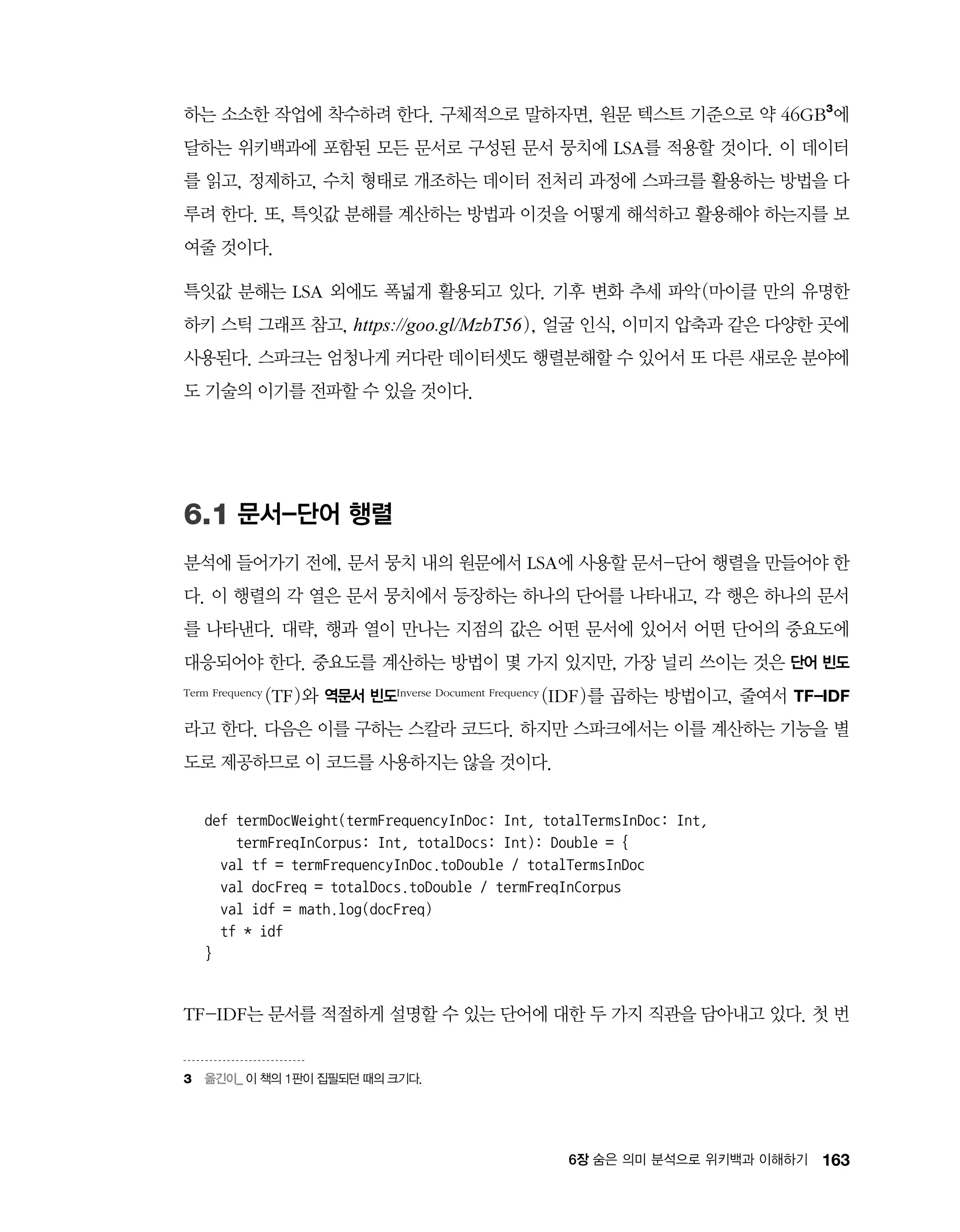 1636장 숨은 의미 분석으로 위키백과 이해하기
하는 소소한 작업에 착수하려 한다. 구체적으로 말하자면, 원문 텍스트 기준으로 약 46GB3
에
달하는 위키백과에 포함된 모든 문서로 구성된 문서 뭉치에 LSA를 적용할 것이다. 이 데이터
를 읽고, 정제하고, 수치 형태로 개조하는 데이터 전처리 과정에 스파크를 활용하는 방법을 다
루려 한다. 또, 특잇값 분해를 계산하는 방법과 이것을 어떻게 해석하고 활용해야 하는지를 보
여줄 것이다.
특잇값 분해는 LSA 외에도 폭넓게 활용되고 있다. 기후 변화 추세 파악(마이클 만의 유명한
하키 스틱 그래프 참고, https://goo.gl/MzbT56), 얼굴 인식, 이미지 압축과 같은 다양한 곳에
사용된다. 스파크는 엄청나게 커다란 데이터셋도 행렬분해할 수 있어서 또 다른 새로운 분야에
도 기술의 이기를 전파할 수 있을 것이다.
6.1 문서-단어 행렬
분석에 들어가기 전에, 문서 뭉치 내의 원문에서 LSA에 사용할 문서-단어 행렬을 만들어야 한
다. 이 행렬의 각 열은 문서 뭉치에서 등장하는 하나의 단어를 나타내고, 각 행은 하나의 문서
를 나타낸다. 대략, 행과 열이 만나는 지점의 값은 어떤 문서에 있어서 어떤 단어의 중요도에
대응되어야 한다. 중요도를 계산하는 방법이 몇 가지 있지만, 가장 널리 쓰이는 것은 단어 빈도
Term Frequency (TF)와 역문서 빈도Inverse Document Frequency (IDF)를 곱하는 방법이고, 줄여서 TF-IDF
라고 한다. 다음은 이를 구하는 스칼라 코드다. 하지만 스파크에서는 이를 계산하는 기능을 별
도로 제공하므로 이 코드를 사용하지는 않을 것이다.
def termDocWeight(termFrequencyInDoc: Int, totalTermsInDoc: Int,
termFreqInCorpus: Int, totalDocs: Int): Double = {
val tf = termFrequencyInDoc.toDouble / totalTermsInDoc
val docFreq = totalDocs.toDouble / termFreqInCorpus
val idf = math.log(docFreq)
tf * idf
}
TF-IDF는 문서를 적절하게 설명할 수 있는 단어에 대한 두 가지 직관을 담아내고 있다. 첫 번
3	 옮긴이_ 이 책의 1판이 집필되던 때의 크기다.
 