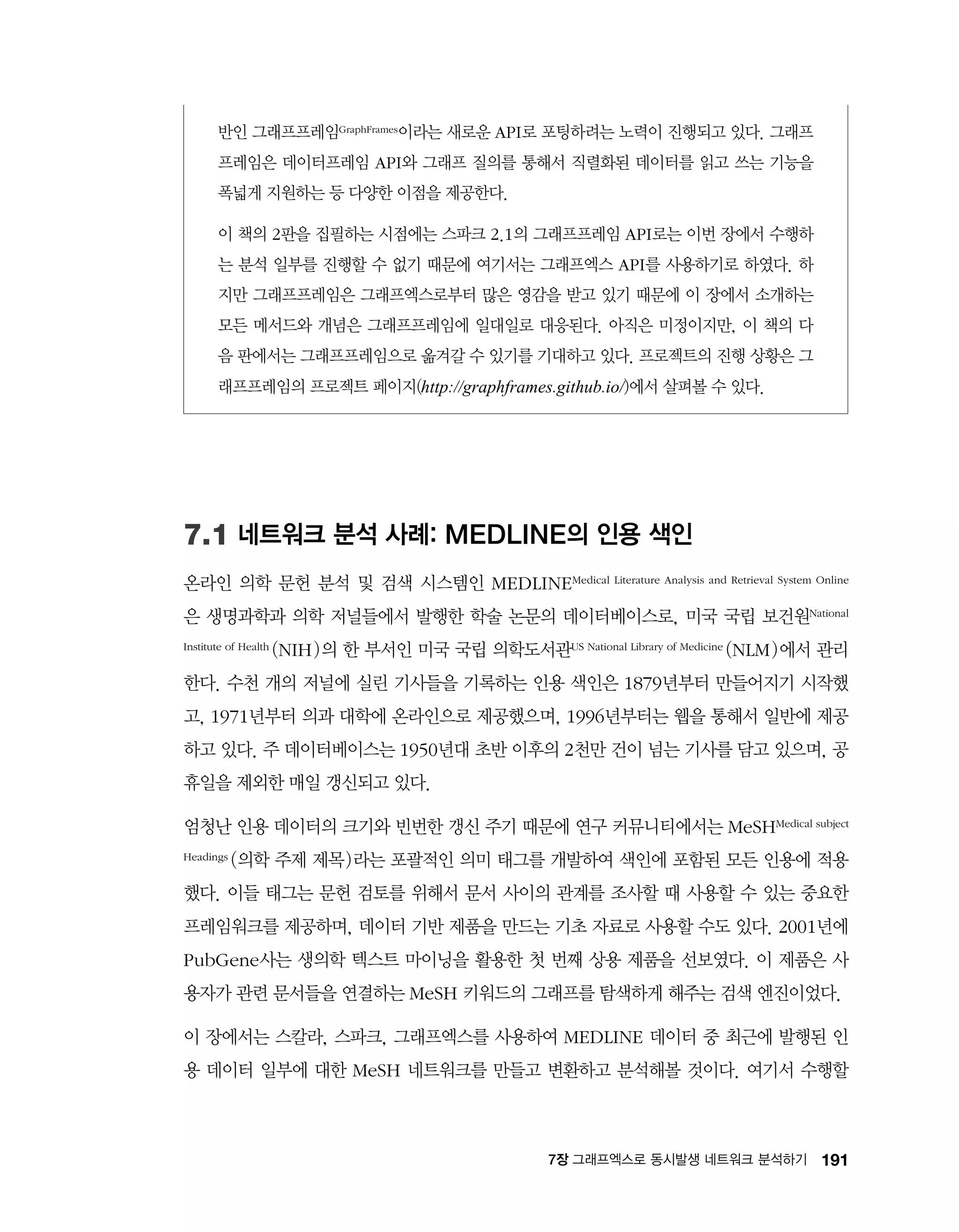 1917장 그래프엑스로 동시발생 네트워크 분석하기
반인 그래프프레임GraphFrames이라는 새로운 API로 포팅하려는 노력이 진행되고 있다. 그래프
프레임은 데이터프레임 API와 그래프 질의를 통해서 직렬화된 데이터를 읽고 쓰는 기능을
폭넓게 지원하는 등 다양한 이점을 제공한다.
이 책의 2판을 집필하는 시점에는 스파크 2.1의 그래프프레임 API로는 이번 장에서 수행하
는 분석 일부를 진행할 수 없기 때문에 여기서는 그래프엑스 API를 사용하기로 하였다. 하
지만 그래프프레임은 그래프엑스로부터 많은 영감을 받고 있기 때문에 이 장에서 소개하는
모든 메서드와 개념은 그래프프레임에 일대일로 대응된다. 아직은 미정이지만, 이 책의 다
음 판에서는 그래프프레임으로 옮겨갈 수 있기를 기대하고 있다. 프로젝트의 진행 상황은 그
래프프레임의 프로젝트 페이지(http://graphframes.github.io/)에서 살펴볼 수 있다.
7.1 네트워크 분석 사례: MEDLINE의 인용 색인
온라인 의학 문헌 분석 및 검색 시스템인 MEDLINEMedical Literature Analysis and Retrieval System Online
은 생명과학과 의학 저널들에서 발행한 학술 논문의 데이터베이스로, 미국 국립 보건원National
Institute of Health (NIH)의 한 부서인 미국 국립 의학도서관US National Library of Medicine (NLM)에서 관리
한다. 수천 개의 저널에 실린 기사들을 기록하는 인용 색인은 1879년부터 만들어지기 시작했
고, 1971년부터 의과 대학에 온라인으로 제공했으며, 1996년부터는 웹을 통해서 일반에 제공
하고 있다. 주 데이터베이스는 1950년대 초반 이후의 2천만 건이 넘는 기사를 담고 있으며, 공
휴일을 제외한 매일 갱신되고 있다.
엄청난 인용 데이터의 크기와 빈번한 갱신 주기 때문에 연구 커뮤니티에서는 MeSHMedical subject
Headings (의학 주제 제목)라는 포괄적인 의미 태그를 개발하여 색인에 포함된 모든 인용에 적용
했다. 이들 태그는 문헌 검토를 위해서 문서 사이의 관계를 조사할 때 사용할 수 있는 중요한
프레임워크를 제공하며, 데이터 기반 제품을 만드는 기초 자료로 사용할 수도 있다. 2001년에
PubGene사는 생의학 텍스트 마이닝을 활용한 첫 번째 상용 제품을 선보였다. 이 제품은 사
용자가 관련 문서들을 연결하는 MeSH 키워드의 그래프를 탐색하게 해주는 검색 엔진이었다.
이 장에서는 스칼라, 스파크, 그래프엑스를 사용하여 MEDLINE 데이터 중 최근에 발행된 인
용 데이터 일부에 대한 MeSH 네트워크를 만들고 변환하고 분석해볼 것이다. 여기서 수행할
 