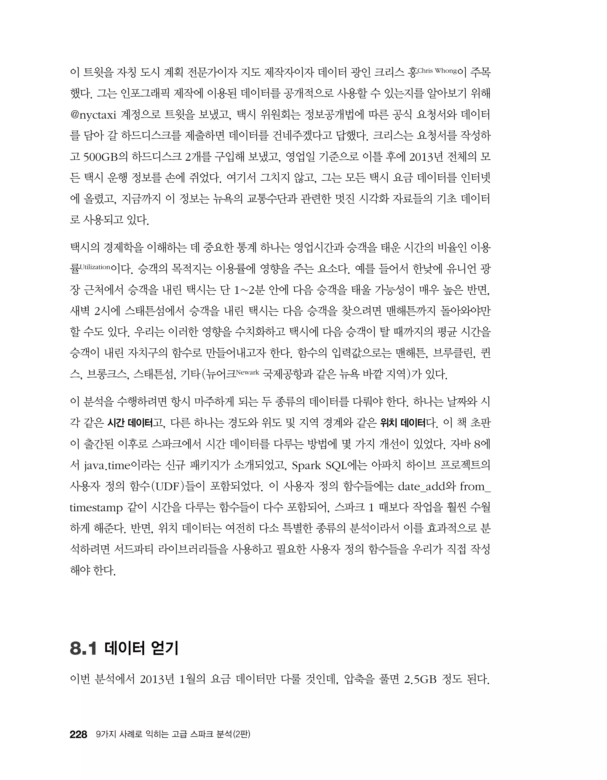 228 9가지 사례로 익히는 고급 스파크 분석 (2판)
이 트윗을 자칭 도시 계획 전문가이자 지도 제작자이자 데이터 광인 크리스 홍Chris Whong이 주목
했다. 그는 인포그래픽 제작에 이용된 데이터를 공개적으로 사용할 수 있는지를 알아보기 위해
@nyctaxi 계정으로 트윗을 보냈고, 택시 위원회는 정보공개법에 따른 공식 요청서와 데이터
를 담아 갈 하드디스크를 제출하면 데이터를 건네주겠다고 답했다. 크리스는 요청서를 작성하
고 500GB의 하드디스크 2개를 구입해 보냈고, 영업일 기준으로 이틀 후에 2013년 전체의 모
든 택시 운행 정보를 손에 쥐었다. 여기서 그치지 않고, 그는 모든 택시 요금 데이터를 인터넷
에 올렸고, 지금까지 이 정보는 뉴욕의 교통수단과 관련한 멋진 시각화 자료들의 기초 데이터
로 사용되고 있다.
택시의 경제학을 이해하는 데 중요한 통계 하나는 영업시간과 승객을 태운 시간의 비율인 이용
률Utilization이다. 승객의 목적지는 이용률에 영향을 주는 요소다. 예를 들어서 한낮에 유니언 광
장 근처에서 승객을 내린 택시는 단 1~2분 안에 다음 승객을 태울 가능성이 매우 높은 반면,
새벽 2시에 스태튼섬에서 승객을 내린 택시는 다음 승객을 찾으려면 맨해튼까지 돌아와야만
할 수도 있다. 우리는 이러한 영향을 수치화하고 택시에 다음 승객이 탈 때까지의 평균 시간을
승객이 내린 자치구의 함수로 만들어내고자 한다. 함수의 입력값으로는 맨해튼, 브루클린, 퀸
스, 브롱크스, 스태튼섬, 기타(뉴어크Newark 국제공항과 같은 뉴욕 바깥 지역)가 있다.
이 분석을 수행하려면 항시 마주하게 되는 두 종류의 데이터를 다뤄야 한다. 하나는 날짜와 시
각 같은 시간 데이터고, 다른 하나는 경도와 위도 및 지역 경계와 같은 위치 데이터다. 이 책 초판
이 출간된 이후로 스파크에서 시간 데이터를 다루는 방법에 몇 가지 개선이 있었다. 자바 8에
서 java.time이라는 신규 패키지가 소개되었고, Spark SQL에는 아파치 하이브 프로젝트의
사용자 정의 함수(UDF)들이 포함되었다. 이 사용자 정의 함수들에는 date_add와 from_
timestamp 같이 시간을 다루는 함수들이 다수 포함되어, 스파크 1 때보다 작업을 훨씬 수월
하게 해준다. 반면, 위치 데이터는 여전히 다소 특별한 종류의 분석이라서 이를 효과적으로 분
석하려면 서드파티 라이브러리들을 사용하고 필요한 사용자 정의 함수들을 우리가 직접 작성
해야 한다.
8.1 데이터 얻기
이번 분석에서 2013년 1월의 요금 데이터만 다룰 것인데, 압축을 풀면 2.5GB 정도 된다.
 