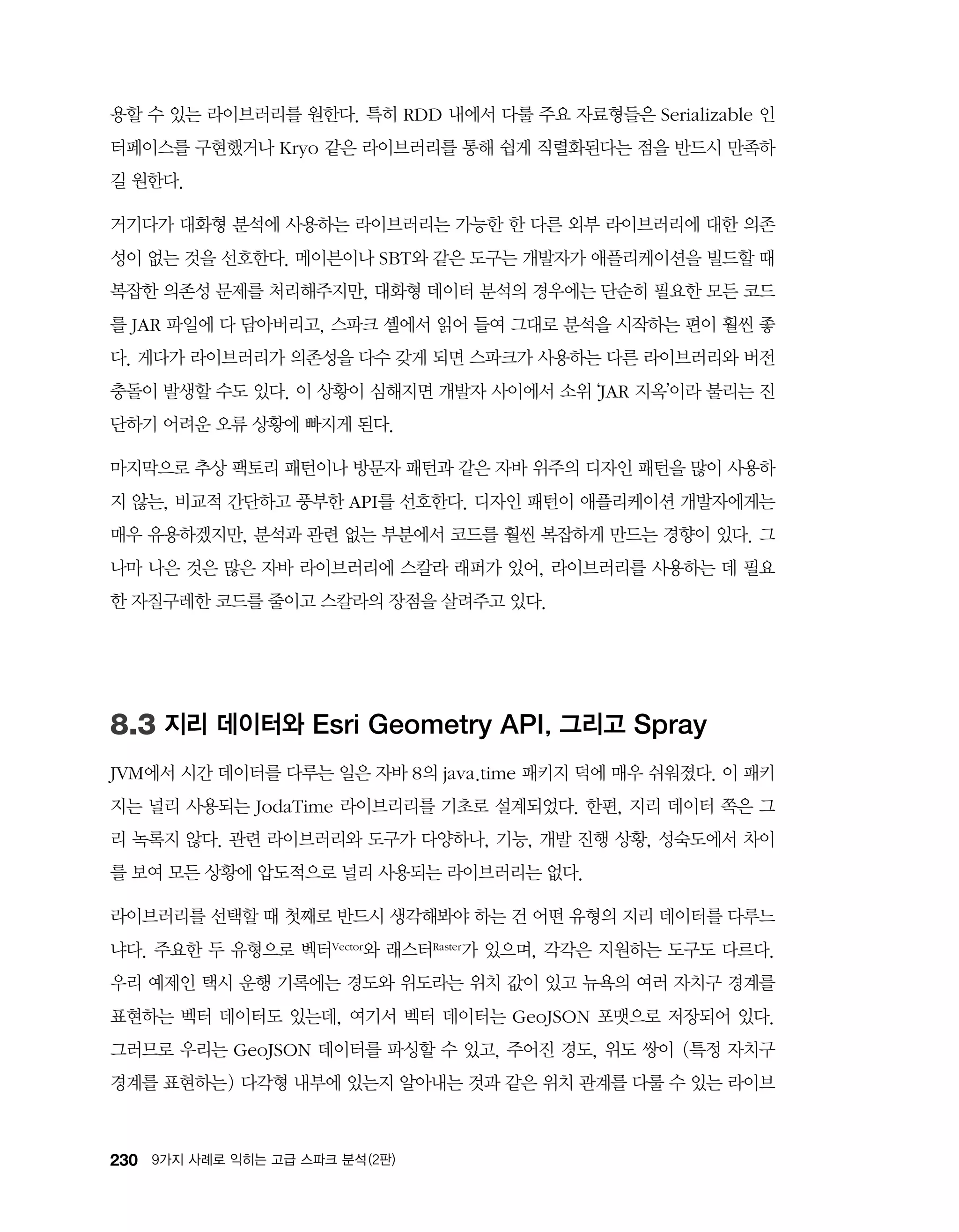230 9가지 사례로 익히는 고급 스파크 분석 (2판)
용할 수 있는 라이브러리를 원한다. 특히 RDD 내에서 다룰 주요 자료형들은 Serializable 인
터페이스를 구현했거나 Kryo 같은 라이브러리를 통해 쉽게 직렬화된다는 점을 반드시 만족하
길 원한다.
거기다가 대화형 분석에 사용하는 라이브러리는 가능한 한 다른 외부 라이브러리에 대한 의존
성이 없는 것을 선호한다. 메이븐이나 SBT와 같은 도구는 개발자가 애플리케이션을 빌드할 때
복잡한 의존성 문제를 처리해주지만, 대화형 데이터 분석의 경우에는 단순히 필요한 모든 코드
를 JAR 파일에 다 담아버리고, 스파크 셸에서 읽어 들여 그대로 분석을 시작하는 편이 훨씬 좋
다. 게다가 라이브러리가 의존성을 다수 갖게 되면 스파크가 사용하는 다른 라이브러리와 버전
충돌이 발생할 수도 있다. 이 상황이 심해지면 개발자 사이에서 소위 ‘JAR 지옥’이라 불리는 진
단하기 어려운 오류 상황에 빠지게 된다.
마지막으로 추상 팩토리 패턴이나 방문자 패턴과 같은 자바 위주의 디자인 패턴을 많이 사용하
지 않는, 비교적 간단하고 풍부한 API를 선호한다. 디자인 패턴이 애플리케이션 개발자에게는
매우 유용하겠지만, 분석과 관련 없는 부분에서 코드를 훨씬 복잡하게 만드는 경향이 있다. 그
나마 나은 것은 많은 자바 라이브러리에 스칼라 래퍼가 있어, 라이브러리를 사용하는 데 필요
한 자질구레한 코드를 줄이고 스칼라의 장점을 살려주고 있다.
8.3 지리 데이터와 Esri Geometry API, 그리고 Spray
JVM에서 시간 데이터를 다루는 일은 자바 8의 java.time 패키지 덕에 매우 쉬워졌다. 이 패키
지는 널리 사용되는 JodaTime 라이브리리를 기초로 설계되었다. 한편, 지리 데이터 쪽은 그
리 녹록지 않다. 관련 라이브러리와 도구가 다양하나, 기능, 개발 진행 상황, 성숙도에서 차이
를 보여 모든 상황에 압도적으로 널리 사용되는 라이브러리는 없다.
라이브러리를 선택할 때 첫째로 반드시 생각해봐야 하는 건 어떤 유형의 지리 데이터를 다루느
냐다. 주요한 두 유형으로 벡터Vector와 래스터Raster가 있으며, 각각은 지원하는 도구도 다르다.
우리 예제인 택시 운행 기록에는 경도와 위도라는 위치 값이 있고 뉴욕의 여러 자치구 경계를
표현하는 벡터 데이터도 있는데, 여기서 벡터 데이터는 GeoJSON 포맷으로 저장되어 있다.
그러므로 우리는 GeoJSON 데이터를 파싱할 수 있고, 주어진 경도, 위도 쌍이 (특정 자치구
경계를 표현하는) 다각형 내부에 있는지 알아내는 것과 같은 위치 관계를 다룰 수 있는 라이브
 