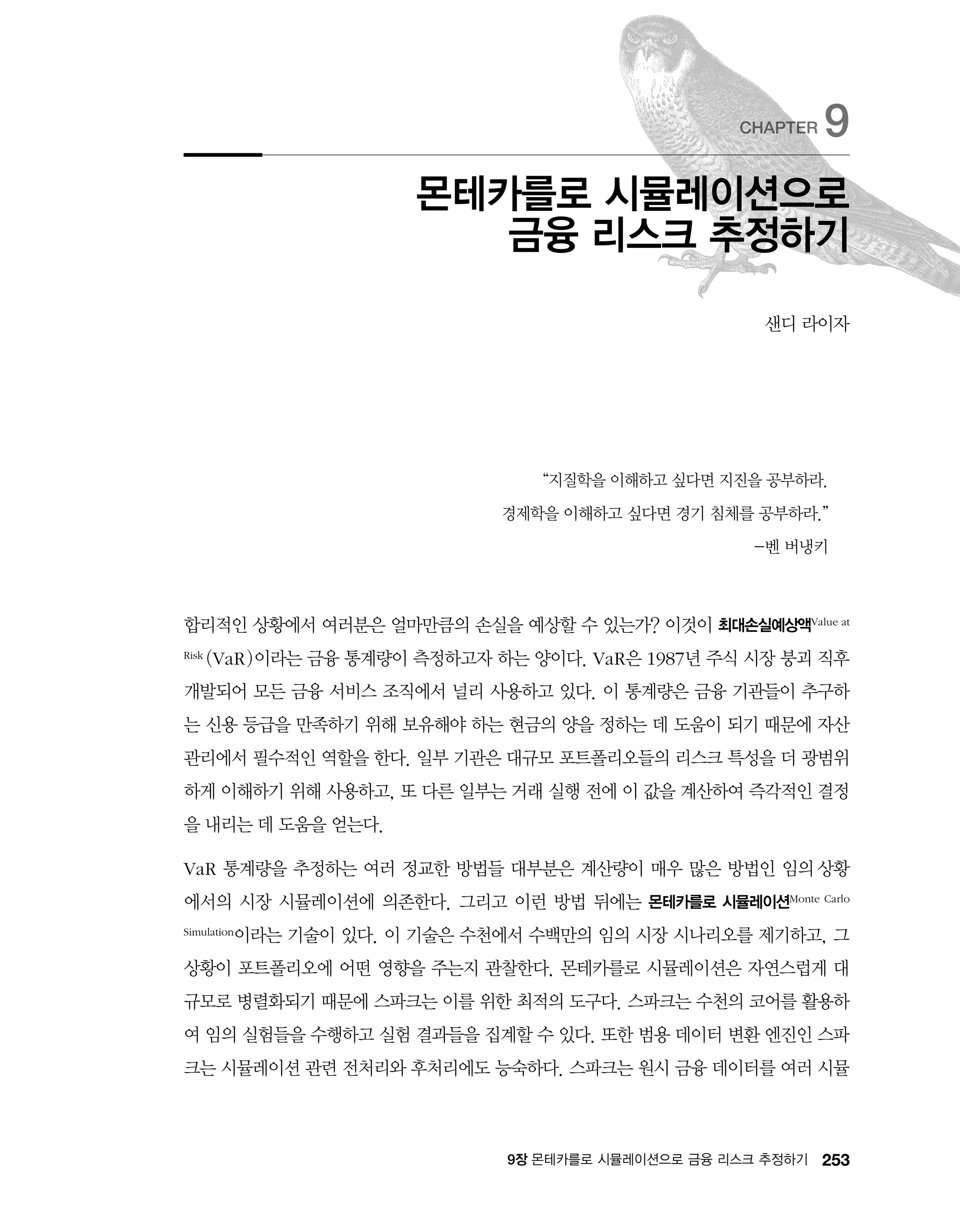 2539장 몬테카를로 시뮬레이션으로 금융 리스크 추정하기
“지질학을 이해하고 싶다면 지진을 공부하라.
경제학을 이해하고 싶다면 경기 침체를 공부하라.”
-벤 버냉키
합리적인 상황에서 여러분은 얼마만큼의 손실을 예상할 수 있는가? 이것이 최대손실예상액Value at
Risk (VaR)이라는 금융 통계량이 측정하고자 하는 양이다. VaR은 1987년 주식 시장 붕괴 직후
개발되어 모든 금융 서비스 조직에서 널리 사용하고 있다. 이 통계량은 금융 기관들이 추구하
는 신용 등급을 만족하기 위해 보유해야 하는 현금의 양을 정하는 데 도움이 되기 때문에 자산
관리에서 필수적인 역할을 한다. 일부 기관은 대규모 포트폴리오들의 리스크 특성을 더 광범위
하게 이해하기 위해 사용하고, 또 다른 일부는 거래 실행 전에 이 값을 계산하여 즉각적인 결정
을 내리는 데 도움을 얻는다.
VaR 통계량을 추정하는 여러 정교한 방법들 대부분은 계산량이 매우 많은 방법인 임의 상황
에서의 시장 시뮬레이션에 의존한다. 그리고 이런 방법 뒤에는 몬테카를로 시뮬레이션Monte Carlo
Simulation이라는 기술이 있다. 이 기술은 수천에서 수백만의 임의 시장 시나리오를 제기하고, 그
상황이 포트폴리오에 어떤 영향을 주는지 관찰한다. 몬테카를로 시뮬레이션은 자연스럽게 대
규모로 병렬화되기 때문에 스파크는 이를 위한 최적의 도구다. 스파크는 수천의 코어를 활용하
여 임의 실험들을 수행하고 실험 결과들을 집계할 수 있다. 또한 범용 데이터 변환 엔진인 스파
크는 시뮬레이션 관련 전처리와 후처리에도 능숙하다. 스파크는 원시 금융 데이터를 여러 시뮬
몬테카를로 시뮬레이션으로
금융 리스크 추정하기
CHAPTER 9
샌디 라이자
 