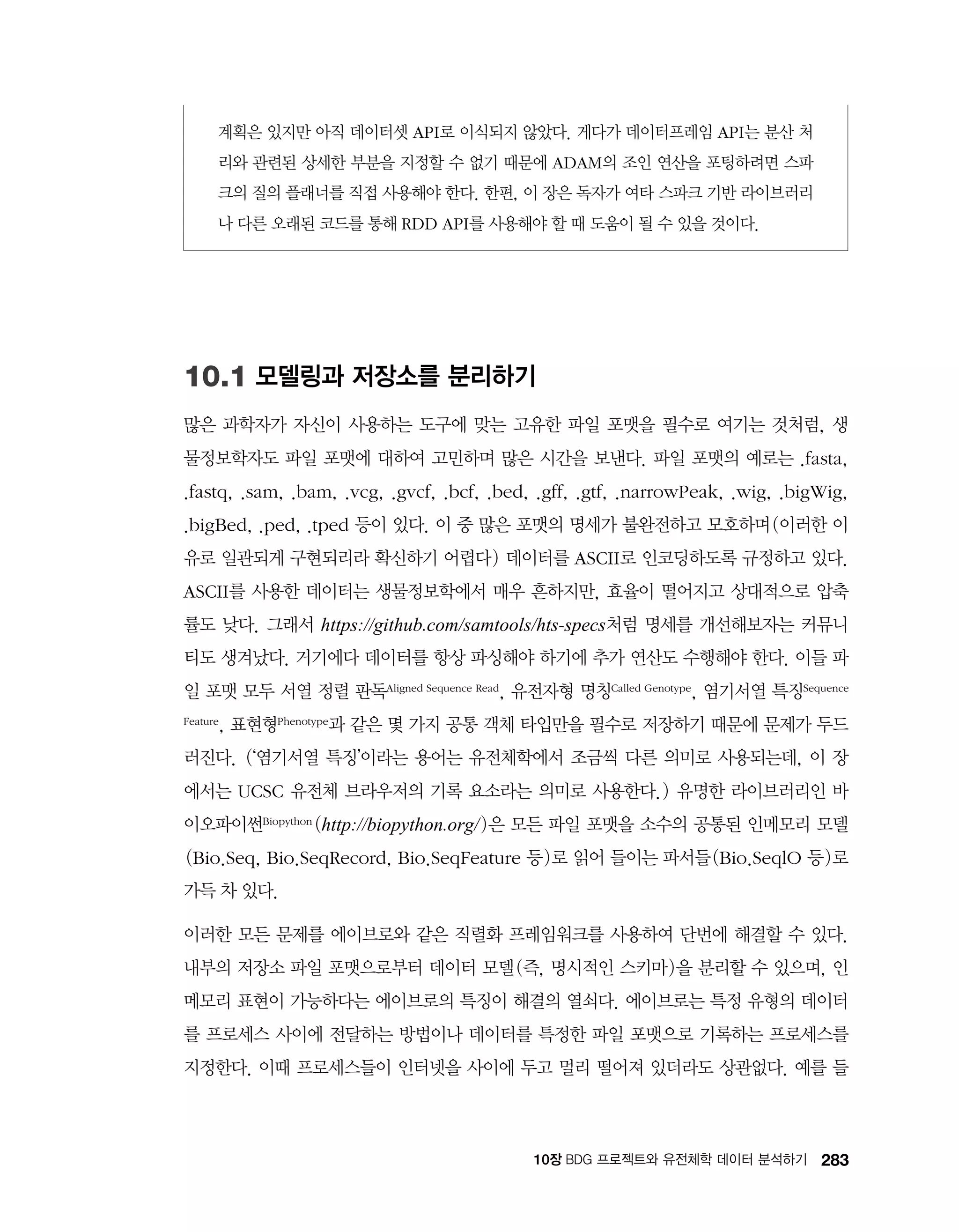 28310장 BDG 프로젝트와 유전체학 데이터 분석하기
계획은 있지만 아직 데이터셋 API로 이식되지 않았다. 게다가 데이터프레임 API는 분산 처
리와 관련된 상세한 부분을 지정할 수 없기 때문에 ADAM의 조인 연산을 포팅하려면 스파
크의 질의 플래너를 직접 사용해야 한다. 한편, 이 장은 독자가 여타 스파크 기반 라이브러리
나 다른 오래된 코드를 통해 RDD API를 사용해야 할 때 도움이 될 수 있을 것이다.
10.1 모델링과 저장소를 분리하기
많은 과학자가 자신이 사용하는 도구에 맞는 고유한 파일 포맷을 필수로 여기는 것처럼, 생
물정보학자도 파일 포맷에 대하여 고민하며 많은 시간을 보낸다. 파일 포맷의 예로는 .fasta,
.fastq, .sam, .bam, .vcg, .gvcf, .bcf, .bed, .gff, .gtf, .narrowPeak, .wig, .bigWig,
.bigBed, .ped, .tped 등이 있다. 이 중 많은 포맷의 명세가 불완전하고 모호하며(이러한 이
유로 일관되게 구현되리라 확신하기 어렵다) 데이터를 ASCII로 인코딩하도록 규정하고 있다.
ASCII를 사용한 데이터는 생물정보학에서 매우 흔하지만, 효율이 떨어지고 상대적으로 압축
률도 낮다. 그래서 https://github.com/samtools/hts-specs처럼 명세를 개선해보자는 커뮤니
티도 생겨났다. 거기에다 데이터를 항상 파싱해야 하기에 추가 연산도 수행해야 한다. 이들 파
일 포맷 모두 서열 정렬 판독Aligned Sequence Read, 유전자형 명칭Called Genotype, 염기서열 특징Sequence
Feature, 표현형Phenotype과 같은 몇 가지 공통 객체 타입만을 필수로 저장하기 때문에 문제가 두드
러진다. (‘염기서열 특징’이라는 용어는 유전체학에서 조금씩 다른 의미로 사용되는데, 이 장
에서는 UCSC 유전체 브라우저의 기록 요소라는 의미로 사용한다.) 유명한 라이브러리인 바
이오파이썬Biopython (http://biopython.org/)은 모든 파일 포맷을 소수의 공통된 인메모리 모델
(Bio.Seq, Bio.SeqRecord, Bio.SeqFeature 등)로 읽어 들이는 파서들(Bio.SeqlO 등)로
가득 차 있다.
이러한 모든 문제를 에이브로와 같은 직렬화 프레임워크를 사용하여 단번에 해결할 수 있다.
내부의 저장소 파일 포맷으로부터 데이터 모델(즉, 명시적인 스키마)을 분리할 수 있으며, 인
메모리 표현이 가능하다는 에이브로의 특징이 해결의 열쇠다. 에이브로는 특정 유형의 데이터
를 프로세스 사이에 전달하는 방법이나 데이터를 특정한 파일 포맷으로 기록하는 프로세스를
지정한다. 이때 프로세스들이 인터넷을 사이에 두고 멀리 떨어져 있더라도 상관없다. 예를 들
 