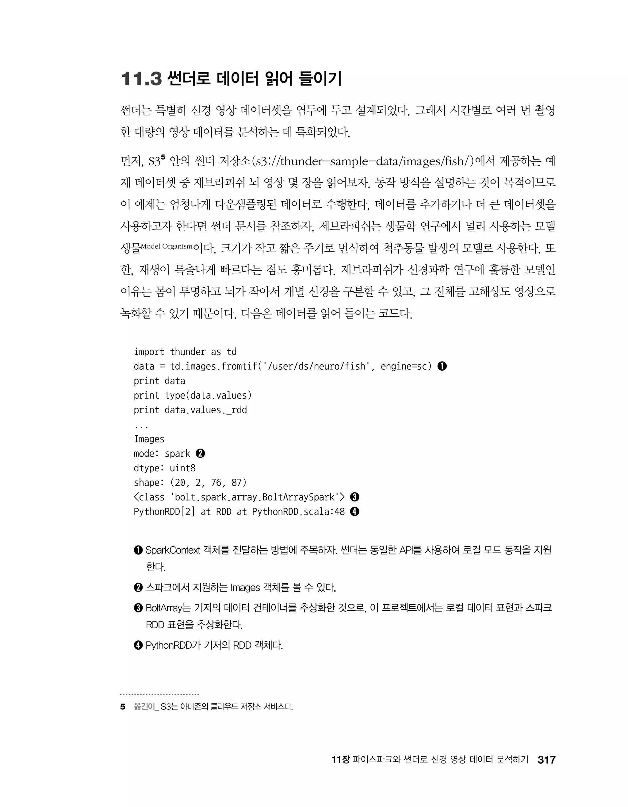 31711장 파이스파크와 썬더로 신경 영상 데이터 분석하기
11.3 썬더로 데이터 읽어 들이기
썬더는 특별히 신경 영상 데이터셋을 염두에 두고 설계되었다. 그래서 시간별로 여러 번 촬영
한 대량의 영상 데이터를 분석하는 데 특화되었다.
먼저, S35
안의 썬더 저장소(s3://thunder-sample-data/images/fish/)에서 제공하는 예
제 데이터셋 중 제브라피쉬 뇌 영상 몇 장을 읽어보자. 동작 방식을 설명하는 것이 목적이므로
이 예제는 엄청나게 다운샘플링된 데이터로 수행한다. 데이터를 추가하거나 더 큰 데이터셋을
사용하고자 한다면 썬더 문서를 참조하자. 제브라피쉬는 생물학 연구에서 널리 사용하는 모델
생물Model Organism이다. 크기가 작고 짧은 주기로 번식하여 척추동물 발생의 모델로 사용한다. 또
한, 재생이 특출나게 빠르다는 점도 흥미롭다. 제브라피쉬가 신경과학 연구에 훌륭한 모델인
이유는 몸이 투명하고 뇌가 작아서 개별 신경을 구분할 수 있고, 그 전체를 고해상도 영상으로
녹화할 수 있기 때문이다. 다음은 데이터를 읽어 들이는 코드다.
import thunder as td
data = td.images.fromtif('/user/ds/neuro/fish', engine=sc) ➊
print data
print type(data.values)
print data.values._rdd
...
Images
mode: spark ➋
dtype: uint8
shape: (20, 2, 76, 87)
class 'bolt.spark.array.BoltArraySpark' ➌
PythonRDD[2] at RDD at PythonRDD.scala:48 ➍
➊ ‌SparkContext 객체를 전달하는 방법에 주목하자. 썬더는 동일한 API를 사용하여 로컬 모드 동작을 지원
한다.
➋ ‌스파크에서 지원하는 Images 객체를 볼 수 있다.
➌ ‌BoltArray는 기저의 데이터 컨테이너를 추상화한 것으로, 이 프로젝트에서는 로컬 데이터 표현과 스파크
RDD 표현을 추상화한다.
➍ ‌PythonRDD가 기저의 RDD 객체다.
5	 옮긴이_ S3는 아마존의 클라우드 저장소 서비스다.
 