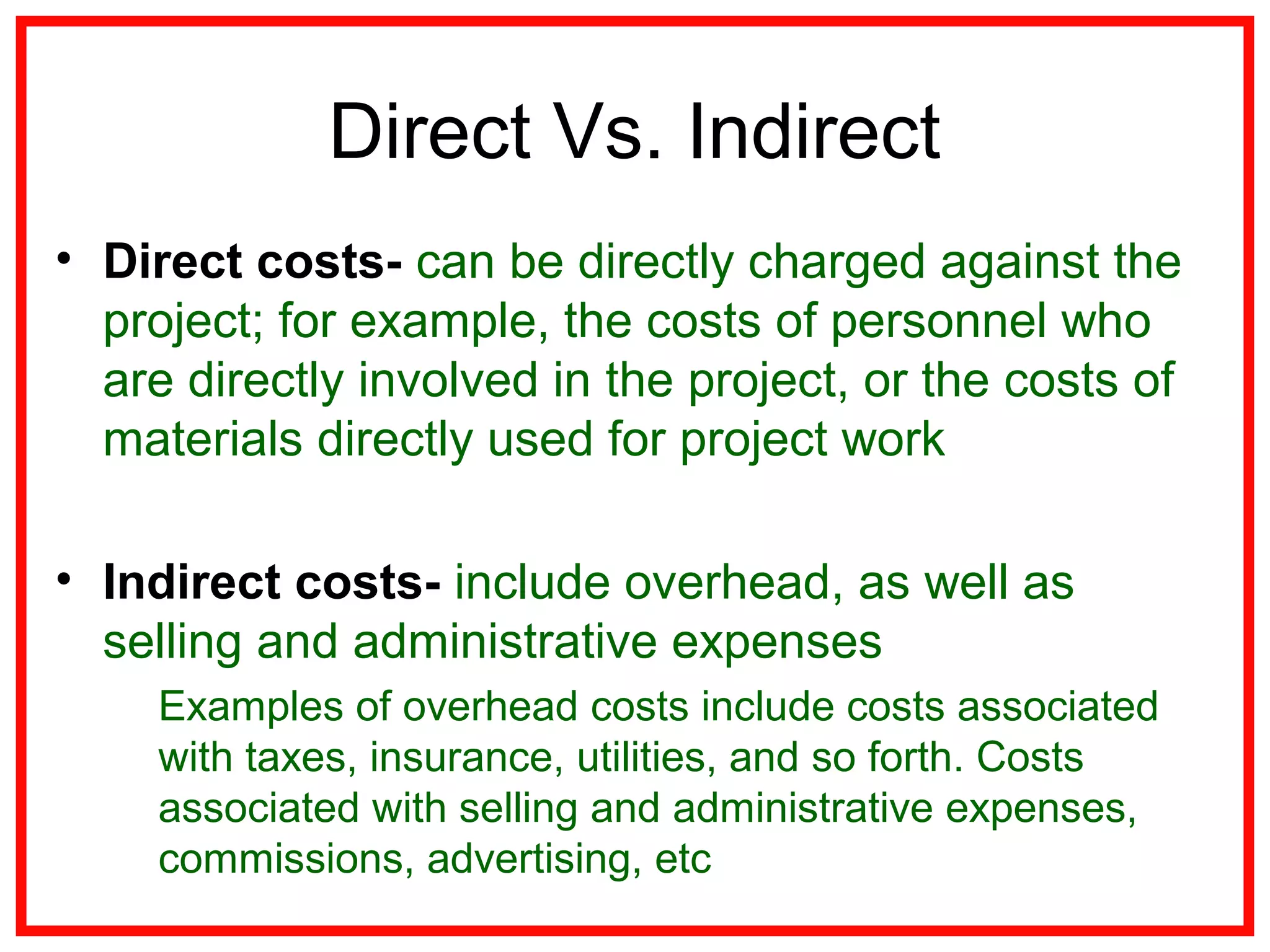 Direct Vs. Indirect
• Direct costs- can be directly charged against the
project; for example, the costs of personnel who
are directly involved in the project, or the costs of
materials directly used for project work
• Indirect costs- include overhead, as well as
selling and administrative expenses
Examples of overhead costs include costs associated
with taxes, insurance, utilities, and so forth. Costs
associated with selling and administrative expenses,
commissions, advertising, etc
 
