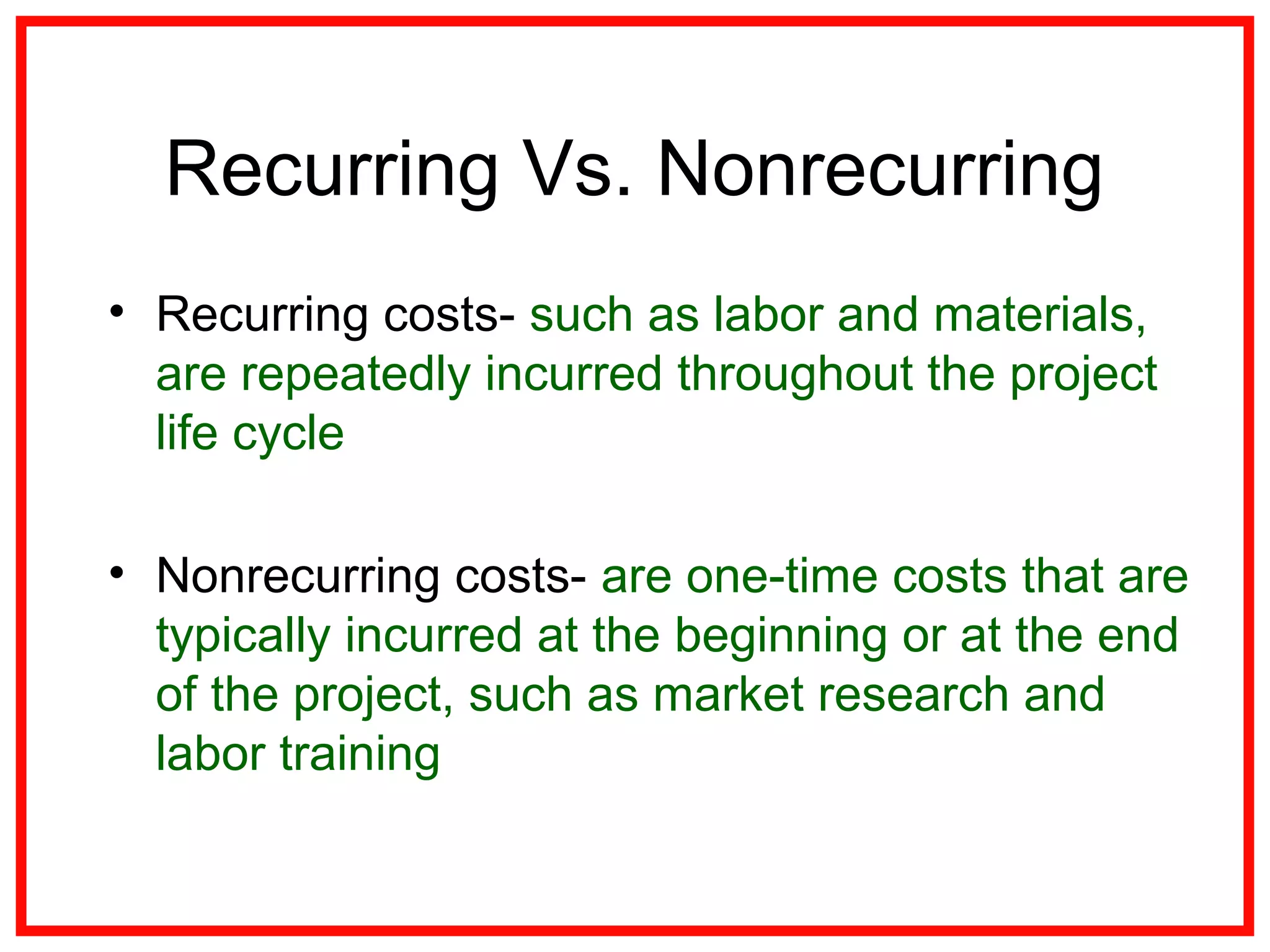 Recurring Vs. Nonrecurring
• Recurring costs- such as labor and materials,
are repeatedly incurred throughout the project
life cycle
• Nonrecurring costs- are one-time costs that are
typically incurred at the beginning or at the end
of the project, such as market research and
labor training
 