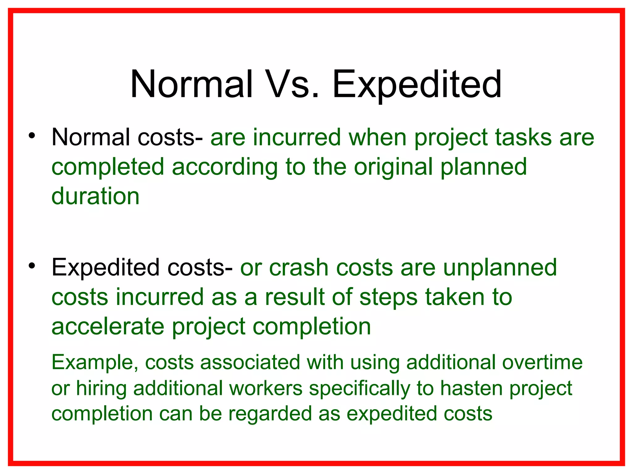 Normal Vs. Expedited
• Normal costs- are incurred when project tasks are
completed according to the original planned
duration
• Expedited costs- or crash costs are unplanned
costs incurred as a result of steps taken to
accelerate project completion
Example, costs associated with using additional overtime
or hiring additional workers specifically to hasten project
completion can be regarded as expedited costs
 
