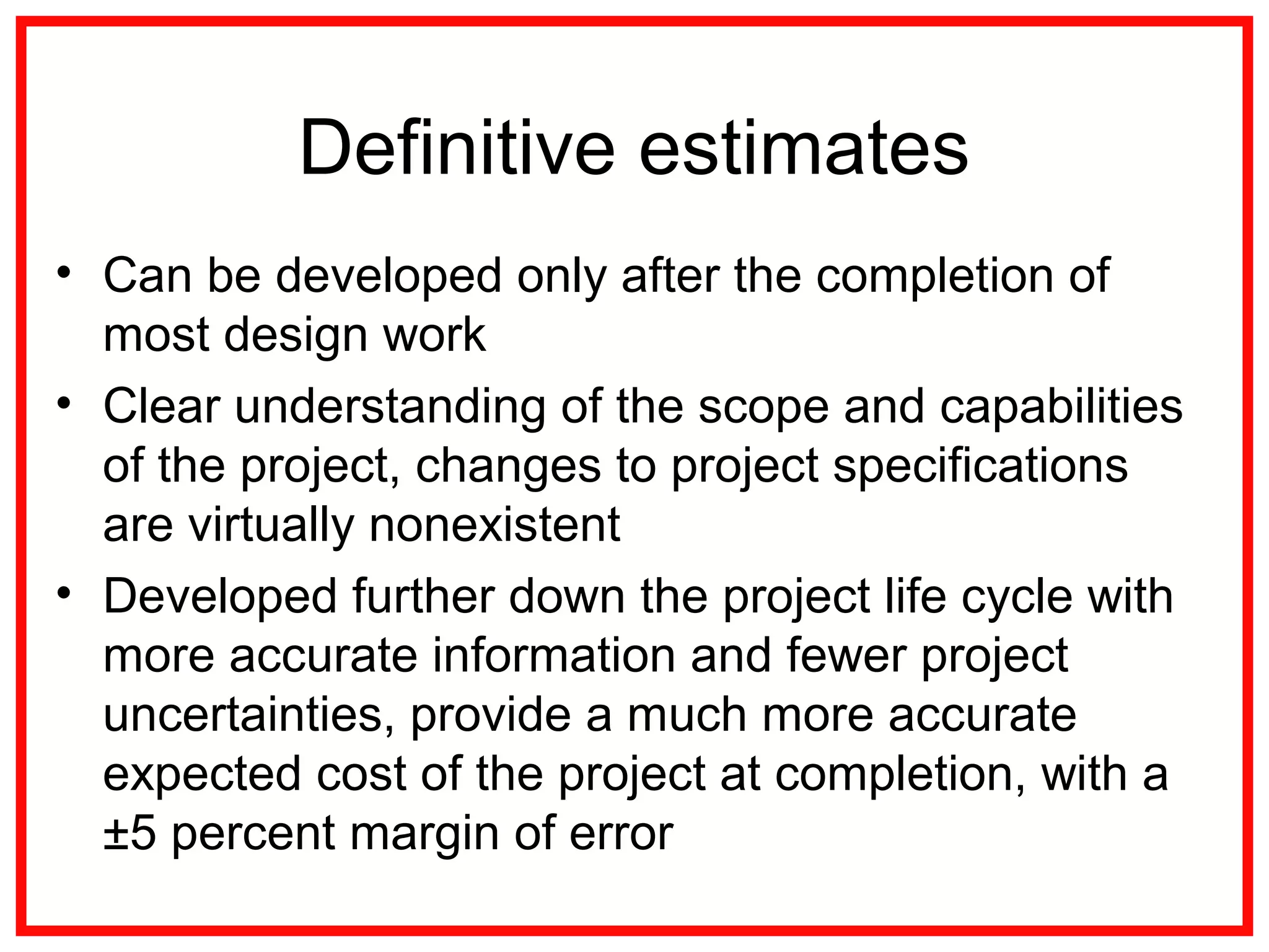 Definitive estimates
• Can be developed only after the completion of
most design work
• Clear understanding of the scope and capabilities
of the project, changes to project specifications
are virtually nonexistent
• Developed further down the project life cycle with
more accurate information and fewer project
uncertainties, provide a much more accurate
expected cost of the project at completion, with a
±5 percent margin of error
 