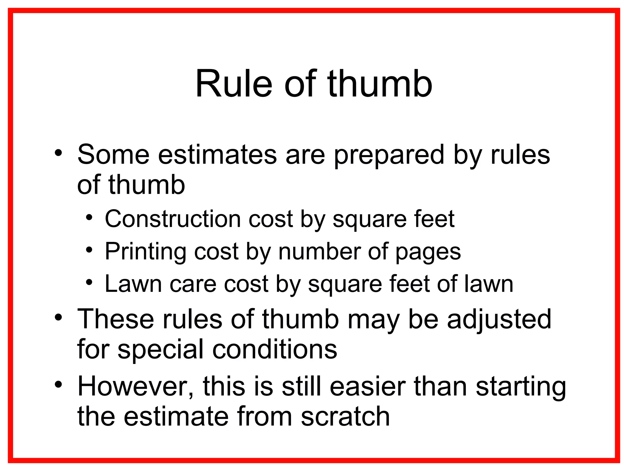 Rule of thumb
• Some estimates are prepared by rules
of thumb
• Construction cost by square feet
• Printing cost by number of pages
• Lawn care cost by square feet of lawn
• These rules of thumb may be adjusted
for special conditions
• However, this is still easier than starting
the estimate from scratch
 