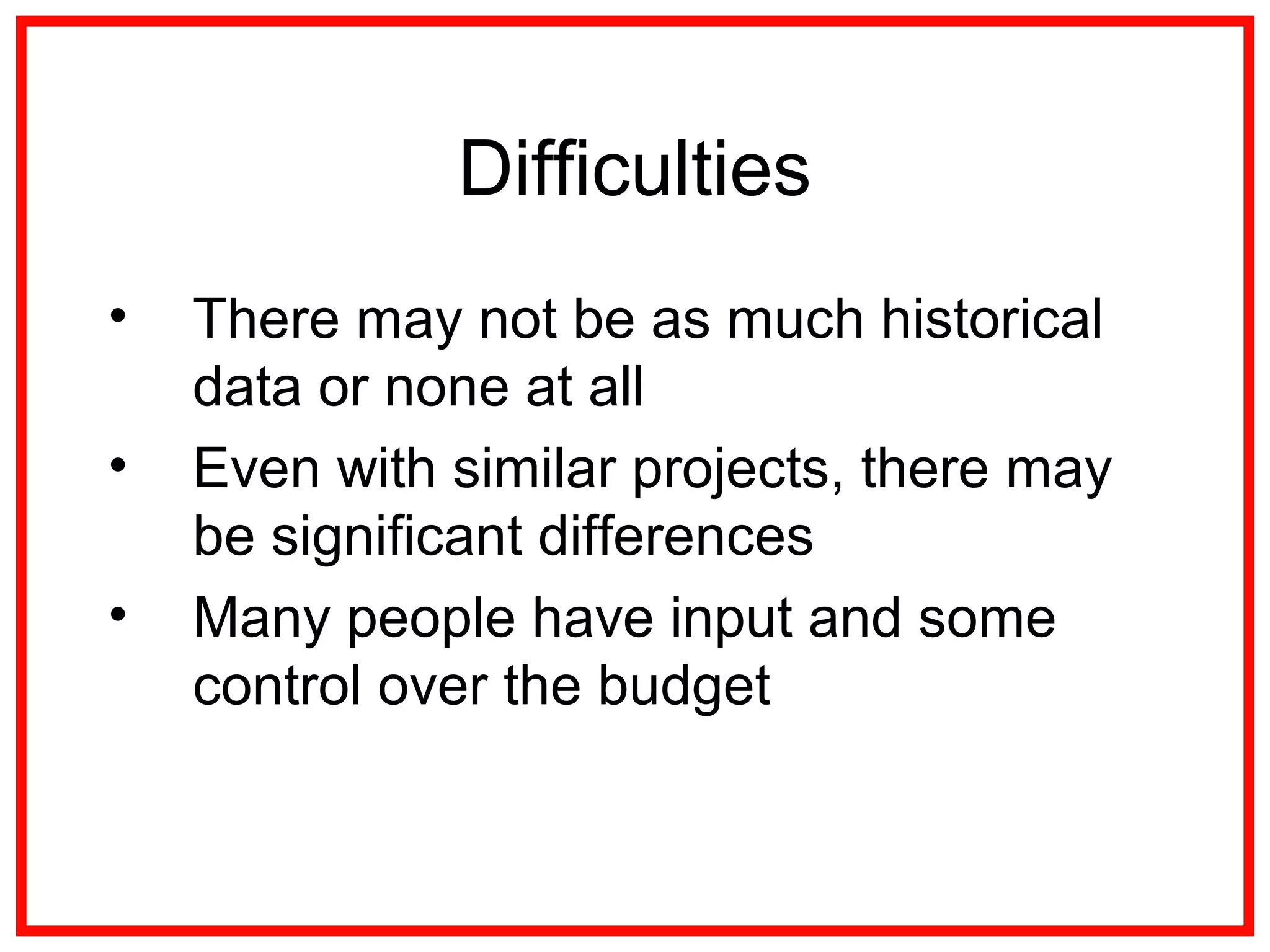 Difficulties
• There may not be as much historical
data or none at all
• Even with similar projects, there may
be significant differences
• Many people have input and some
control over the budget
 