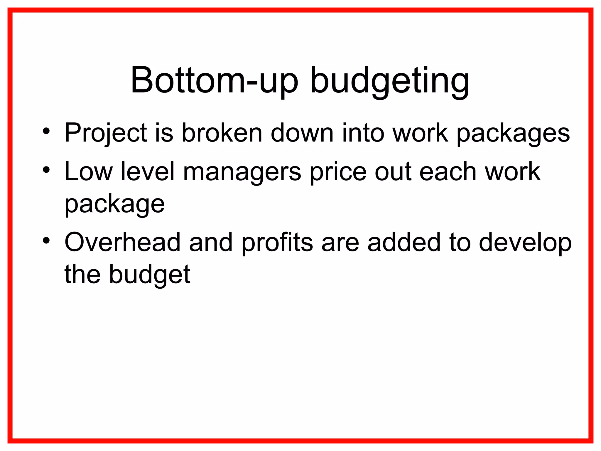 Bottom-up budgeting
• Project is broken down into work packages
• Low level managers price out each work
package
• Overhead and profits are added to develop
the budget
 